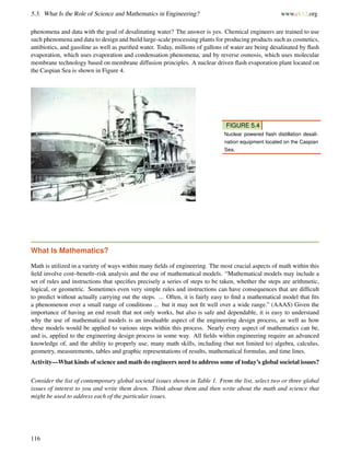 5.3. What Is the Role of Science and Mathematics in Engineering? www.ck12.org
phenomena and data with the goal of desalinating water? The answer is yes. Chemical engineers are trained to use
such phenomena and data to design and build large-scale processing plants for producing products such as cosmetics,
antibiotics, and gasoline as well as puriﬁed water. Today, millions of gallons of water are being desalinated by ﬂash
evaporation, which uses evaporation and condensation phenomena, and by reverse osmosis, which uses molecular
membrane technology based on membrane diffusion principles. A nuclear driven ﬂash evaporation plant located on
the Caspian Sea is shown in Figure 4.
FIGURE 5.4
Nuclear powered ﬂash distillation desali-
nation equipment located on the Caspian
Sea.
What Is Mathematics?
Math is utilized in a variety of ways within many ﬁelds of engineering. The most crucial aspects of math within this
ﬁeld involve cost–beneﬁt–risk analysis and the use of mathematical models. “Mathematical models may include a
set of rules and instructions that speciﬁes precisely a series of steps to be taken, whether the steps are arithmetic,
logical, or geometric. Sometimes even very simple rules and instructions can have consequences that are difﬁcult
to predict without actually carrying out the steps. ... Often, it is fairly easy to ﬁnd a mathematical model that ﬁts
a phenomenon over a small range of conditions ... but it may not ﬁt well over a wide range.” (AAAS) Given the
importance of having an end result that not only works, but also is safe and dependable, it is easy to understand
why the use of mathematical models is an invaluable aspect of the engineering design process, as well as how
these models would be applied to various steps within this process. Nearly every aspect of mathematics can be,
and is, applied to the engineering design process in some way. All ﬁelds within engineering require an advanced
knowledge of, and the ability to properly use, many math skills, including (but not limited to) algebra, calculus,
geometry, measurements, tables and graphic representations of results, mathematical formulas, and time lines.
Activity—What kinds of science and math do engineers need to address some of today’s global societal issues?
Consider the list of contemporary global societal issues shown in Table 1. From the list, select two or three global
issues of interest to you and write them down. Think about them and then write about the math and science that
might be used to address each of the particular issues.
116
 