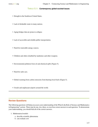 www.ck12.org Chapter 5. Connecting Science and Mathematics to Engineering
TABLE 5.1: Contemporary global societal issues
• Drought in the Southwest United States.
• Lack of drinkable water in many nations.
• Aging bridges that are prone to collapse.
• Lack of accessible and reliable public transportation.
• Need for renewable energy sources.
• Children and others disabled by landmines and other weapons.
• Environmental pollution from oil and chemical spills (Figure 5).
• Need for safer cars.
• Global warming from carbon emissions from burning fossil fuels (Figure 5).
• Unsafe and unpleasant airports around the world.
Review Questions
The following questions will help you assess your understanding of the What Is the Role of Science and Mathematics
in Engineering? section. There may be one, two, three, or even four correct answers to each question. To demonstrate
your understanding, you should ﬁnd all of the correct answers.
1. Mathematical models
a. describe scientiﬁc phenomena
b. can evaluate cost
117
 