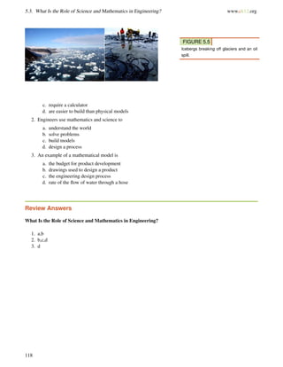 5.3. What Is the Role of Science and Mathematics in Engineering? www.ck12.org
FIGURE 5.5
Icebergs breaking off glaciers and an oil
spill.
c. require a calculator
d. are easier to build than physical models
2. Engineers use mathematics and science to
a. understand the world
b. solve problems
c. build models
d. design a process
3. An example of a mathematical model is
a. the budget for product development
b. drawings used to design a product
c. the engineering design process
d. rate of the ﬂow of water through a hose
Review Answers
What Is the Role of Science and Mathematics in Engineering?
1. a,b
2. b,c,d
3. d
118
 