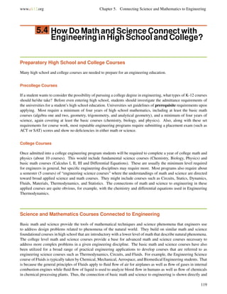 www.ck12.org Chapter 5. Connecting Science and Mathematics to Engineering
5.4 How Do Math and Science Connect with
Engineering in High School and College?
Preparatory High School and College Courses
Many high school and college courses are needed to prepare for an engineering education.
Precollege Courses
If a student wants to consider the possibility of pursuing a college degree in engineering, what types of K-12 courses
should he/she take? Before even entering high school, students should investigate the admittance requirements of
the universities for a student’s high school education. Universities set guidelines of prerequisite requirements upon
applying. Most require a minimum of four years of high school mathematics, including at least the basic math
courses (algebra one and two, geometry, trigonometry, and analytical geometry), and a minimum of four years of
science, again covering at least the basic courses (chemistry, biology, and physics). Also, along with these set
requirements for course work, most reputable engineering programs require submitting a placement exam (such as
ACT or SAT) scores and show no deﬁciencies in either math or science.
College Courses
Once admitted into a college engineering program students will be required to complete a year of college math and
physics (about 10 courses). This would include fundamental science courses (Chemistry, Biology, Physics) and
basic math courses (Calculus I, II, III and Differential Equations). These are usually the minimum level required
for engineers in general, but speciﬁc engineering disciplines may require more. Most programs also require about
a semester (5 courses) of “engineering science courses” where the understandings of math and science are directed
toward broad applied science and math courses. They might include courses such as Circuits, Statics, Dynamics,
Fluids, Materials, Thermodynamics, and Statistics. The connections of math and science to engineering in these
applied courses are quite obvious, for example, with the chemistry and differential equations used in Engineering
Thermodynamics.
Science and Mathematics Courses Connected to Engineering
Basic math and science provide the tools of mathematical techniques and science phenomena that engineers use
to address design problems related to phenomena of the natural world. They build on similar math and science
foundational courses in high school that are introductory with a lower level of math that describe natural phenomena.
The college level math and science courses provide a base for advanced math and science courses necessary to
address more complex problems in a given engineering discipline. The basic math and science courses have also
been utilized for a broad range of practical engineering applications to develop courses that are referred to as
engineering science courses such as Thermodynamics, Circuits, and Fluids. For example, the Engineering Science
course of Fluids is typically taken by Chemical, Mechanical, Aerospace, and Biomedical Engineering students. That
is because the general principles of Fluids apply to ﬂuid ﬂow of air for airplanes as well as ﬂow of gases in internal
combustion engines while ﬂuid ﬂow of liquid is used to analyze blood ﬂow in humans as well as ﬂow of chemicals
in chemical processing plants. Thus, the connection of basic math and science to engineering is shown directly and
119
 
