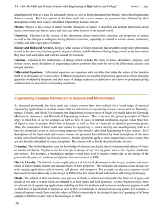 5.4. How Do Math and Science Connect with Engineering in High School and College? www.ck12.org
unambiguously both as a base for advanced courses as well as being integrated into broadly subscribed Engineering
Science courses. Brief descriptions of the basic math and science courses are presented here followed by short
descriptions of the most widely subscribed Engineering Science courses.
Physics. Physics is the science of matter and the interaction of matter. It describes and predicts phenomena about
matter, movement and forces, space and time, and other features of the natural world.
Chemistry. Chemistry is the science of the phenomena about composition, structure, and properties of matter,
as well as the changes it undergoes during chemical reactions, especially as related to various atoms, molecules,
crystals, and other aggregates of matter.
Biology and Biological Sciences. Biology is the science of living organisms that describes and predicts phenomena
related to the structure, function, growth, origin, evolution, and distribution of living things as well as the interactions
they have with each other and with the natural environment.
Calculus. Calculus is the mathematics of change which includes the study of limits, derivatives, integrals, and
inﬁnite series; many disciplines in engineering address problems that must be solved by differential calculus and
integral calculus.
Differential Equations. Differential equations are equations with variables that relate the values of the function
itself to its derivatives of various orders. Differential equations are used for engineering applications where changing
quantities modeled by functions and their rates of change expressed as derivatives are known or postulated giving
solutions that are dependent on boundary conditions.
Engineering Courses Connected to Science and Mathematics
As discussed previously, the basic math and science courses have been utilized for a broad range of practical
engineering applications to develop courses that are referred to as engineering science courses such as Thermody-
namics, Circuits, and Fluids. For example, the Engineering Science course of Fluids is typically taken by Chemical,
Mechanical, Aerospace, and Biomedical Engineering students. That is because the general principles of Fluids
apply to ﬂuid ﬂow of air for airplanes as well as ﬂow of gases in internal combustion engines while ﬂuid ﬂow
of liquid is used to analyze blood ﬂow in humans as well as ﬂow of chemicals in chemical processing plants.
Thus, the connection of basic math and science to engineering is shown directly and unambiguously both as a
base for advanced courses as well as being integrated into broadly subscribed Engineering Science courses. Brief
descriptions of the basic math and science courses are presented here followed by short descriptions of the most
widely subscribed Engineering Science courses. Similar arguments apply to other engineering science courses that
are also broadly subscribed by many disciplines. The courses will be brieﬂy described in this section.
Dynamics. The ﬁeld of dynamics uses the knowledge of classical mechanics that is concerned with effects of forces
on motion of objects. Engineers use the concepts in design of any moving parts, such as for engines, machinery
and motors. For example, a mechanical engineer would have used Dynamics extensively in the design of the
pneumatically powered, multirow seed planter that was invented in 1956.
Electric Circuits. The ﬁeld of circuits applies physics of electrical phenomena to the design, analysis, and simu-
lation of linear electric circuits and measurements of their properties. The principles are used in circuit designs for
wide ranging applications such as motors, cell phones, and computers. For example, an electrical engineer would
have used Circuits extensively in the design in 1980 of the ﬁrst circuit board with built-in self-testing technology.
Fluids. The subject of ﬂuid mechanics uses physics of ﬂuids to understand and predict the behavior of gases and
liquids at rest and in motion which are referred to as ﬂuid statics and ﬂuid dynamics. As described previously, there
are a broad set of engineering applications including air ﬂow for airplanes and in internal combustion engines as well
as ﬂuid ﬂow of liquid blood in humans as well as ﬂow of chemicals in chemical processing plants. For example, a
chemical engineer would have used the subject of Fluids extensively in the design of deep-draft pumping of oil from
a depth of 4800 feet in the Gulf of Mexico begun in 2000.
120
 