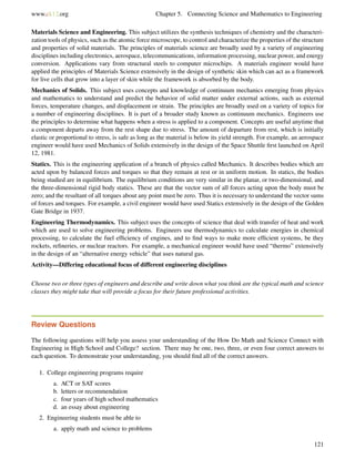www.ck12.org Chapter 5. Connecting Science and Mathematics to Engineering
Materials Science and Engineering. This subject utilizes the synthesis techniques of chemistry and the characteri-
zation tools of physics, such as the atomic force microscope, to control and characterize the properties of the structure
and properties of solid materials. The principles of materials science are broadly used by a variety of engineering
disciplines including electronics, aerospace, telecommunications, information processing, nuclear power, and energy
conversion. Applications vary from structural steels to computer microchips. A materials engineer would have
applied the principles of Materials Science extensively in the design of synthetic skin which can act as a framework
for live cells that grow into a layer of skin while the framework is absorbed by the body.
Mechanics of Solids. This subject uses concepts and knowledge of continuum mechanics emerging from physics
and mathematics to understand and predict the behavior of solid matter under external actions, such as external
forces, temperature changes, and displacement or strain. The principles are broadly used on a variety of topics for
a number of engineering disciplines. It is part of a broader study known as continuum mechanics. Engineers use
the principles to determine what happens when a stress is applied to a component. Concepts are useful anytime that
a component departs away from the rest shape due to stress. The amount of departure from rest, which is initially
elastic or proportional to stress, is safe as long as the material is below its yield strength. For example, an aerospace
engineer would have used Mechanics of Solids extensively in the design of the Space Shuttle ﬁrst launched on April
12, 1981.
Statics. This is the engineering application of a branch of physics called Mechanics. It describes bodies which are
acted upon by balanced forces and torques so that they remain at rest or in uniform motion. In statics, the bodies
being studied are in equilibrium. The equilibrium conditions are very similar in the planar, or two-dimensional, and
the three-dimensional rigid body statics. These are that the vector sum of all forces acting upon the body must be
zero; and the resultant of all torques about any point must be zero. Thus it is necessary to understand the vector sums
of forces and torques. For example, a civil engineer would have used Statics extensively in the design of the Golden
Gate Bridge in 1937.
Engineering Thermodynamics. This subject uses the concepts of science that deal with transfer of heat and work
which are used to solve engineering problems. Engineers use thermodynamics to calculate energies in chemical
processing, to calculate the fuel efﬁciency of engines, and to ﬁnd ways to make more efﬁcient systems, be they
rockets, reﬁneries, or nuclear reactors. For example, a mechanical engineer would have used “thermo” extensively
in the design of an “alternative energy vehicle” that uses natural gas.
Activity—Differing educational focus of different engineering disciplines
Choose two or three types of engineers and describe and write down what you think are the typical math and science
classes they might take that will provide a focus for their future professional activities.
Review Questions
The following questions will help you assess your understanding of the How Do Math and Science Connect with
Engineering in High School and College? section. There may be one, two, three, or even four correct answers to
each question. To demonstrate your understanding, you should ﬁnd all of the correct answers.
1. College engineering programs require
a. ACT or SAT scores
b. letters or recommendation
c. four years of high school mathematics
d. an essay about engineering
2. Engineering students must be able to
a. apply math and science to problems
121
 