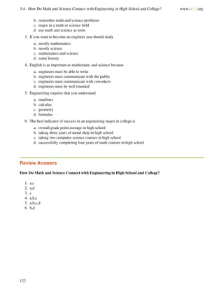 5.4. How Do Math and Science Connect with Engineering in High School and College? www.ck12.org
b. remember math and science problems
c. major in a math or science ﬁeld
d. use math and science as tools
3. If you want to become an engineer you should study
a. mostly mathematics
b. mostly science
c. mathematics and science
d. some history
4. English is as important as mathematic and science because
a. engineers must be able to write
b. engineers must communicate with the public
c. engineers must communicate with coworkers
d. engineers must be well rounded
5. Engineering requires that you understand
a. timelines
b. calculus
c. geometry
d. formulas
6. The best indicator of success in an engineering major in college is
a. overall grade point average in high school
b. taking three years of metal shop in high school
c. taking two computer science courses in high school
d. successfully completing four years of math courses in high school
Review Answers
How Do Math and Science Connect with Engineering in High School and College?
1. a,c
2. a,d
3. c
4. a,b,c
5. a,b,c,d
6. b,d
122
 