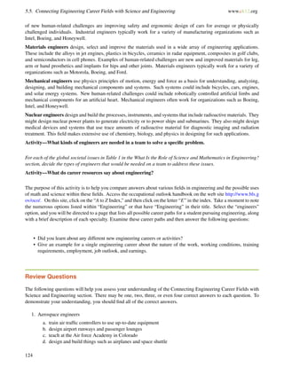 5.5. Connecting Engineering Career Fields with Science and Engineering www.ck12.org
of new human-related challenges are improving safety and ergonomic design of cars for average or physically
challenged individuals. Industrial engineers typically work for a variety of manufacturing organizations such as
Intel, Boeing, and Honeywell.
Materials engineers design, select and improve the materials used in a wide array of engineering applications.
These include the alloys in jet engines, plastics in bicycles, ceramics in radar equipment, composites in golf clubs,
and semiconductors in cell phones. Examples of human-related challenges are new and improved materials for leg,
arm or hand prosthetics and implants for hips and other joints. Materials engineers typically work for a variety of
organizations such as Motorola, Boeing, and Ford.
Mechanical engineers use physics principles of motion, energy and force as a basis for understanding, analyzing,
designing, and building mechanical components and systems. Such systems could include bicycles, cars, engines,
and solar energy systems. New human-related challenges could include robotically controlled artiﬁcial limbs and
mechanical components for an artiﬁcial heart. Mechanical engineers often work for organizations such as Boeing,
Intel, and Honeywell.
Nuclear engineers design and build the processes, instruments, and systems that include radioactive materials. They
might design nuclear power plants to generate electricity or to power ships and submarines. They also might design
medical devices and systems that use trace amounts of radioactive material for diagnostic imaging and radiation
treatment. This ﬁeld makes extensive use of chemistry, biology, and physics in designing for such applications.
Activity—What kinds of engineers are needed in a team to solve a speciﬁc problem.
For each of the global societal issues in Table 1 in the What Is the Role of Science and Mathematics in Engineering?
section, decide the types of engineers that would be needed on a team to address these issues.
Activity—What do career resources say about engineering?
The purpose of this activity is to help you compare answers about various ﬁelds in engineering and the possible uses
of math and science within these ﬁelds. Access the occupational outlook handbook on the web site http://www.bls.g
ov/oco/. On this site, click on the “A to Z Index,” and then click on the letter “E” in the index. Take a moment to note
the numerous options listed within “Engineering” or that have “Engineering” in their title. Select the “engineers”
option, and you will be directed to a page that lists all possible career paths for a student pursuing engineering, along
with a brief description of each specialty. Examine these career paths and then answer the following questions:
• Did you learn about any different new engineering careers or activities?
• Give an example for a single engineering career about the nature of the work, working conditions, training
requirements, employment, job outlook, and earnings.
Review Questions
The following questions will help you assess your understanding of the Connecting Engineering Career Fields with
Science and Engineering section. There may be one, two, three, or even four correct answers to each question. To
demonstrate your understanding, you should ﬁnd all of the correct answers.
1. Aerospace engineers
a. train air trafﬁc controllers to use up-to-date equipment
b. design airport runways and passenger lounges
c. teach at the Air force Academy in Colorado
d. design and build things such as airplanes and space shuttle
124
 