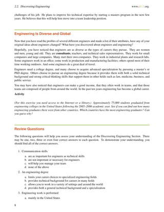 2.2. Discovering Engineering www.ck12.org
challenges of his job. He plans to improve his technical expertise by starting a masters program in the next few
years. He believes that this will help him move into a team leadership position.
Engineering Is Diverse and Global
Now that you have read the proﬁles of several different engineers and made a list of their attributes, have any of your
original ideas about engineers changed? What have you discovered about engineers and engineering?
Hopefully, you have noticed that engineers are as diverse as the types of careers they pursue. They are women
and men, young and old. They are consultants, teachers, and technical sales representatives. They work for small
companies and large companies. Many start their own companies. They work in industrial plants and research labs.
Some engineers work in an ofﬁce; some work in production and manufacturing facilities; others spend most of their
time working outdoors. And some engineers do a great deal of travel.
Engineers need a college degree, and many choose to acquire advanced specialization by pursuing a master’s or
PhD degree. Others choose to pursue an engineering degree because it provides them with both a solid technical
background and strong critical thinking skills that support them in other ﬁelds such as law, medicine, business, and
public service.
You may have also noticed that engineers can make a good income, that they often work in teams, and that those
teams are composed of people from around the world. In the past ten years engineering has become a global career.
Activity
(For this exercise you need access to the Internet or a library.) Approximately 75,000 students graduated from
engineering colleges in the United States following the 2005–2006 academic year. See if you can ﬁnd out how many
engineering graduates there were from other countries. Which countries have the most engineering graduates? Can
you guess why?
Review Questions
The following questions will help you assess your understanding of the Discovering Engineering Section. There
may be one, two, three or even four correct answers to each question. To demonstrate your understanding, you
should ﬁnd all of the correct answers.
1. Communication skills
a. are as important for engineers as technical skills
b. are not important or necessary for engineers
c. will help you manage your team
d. none of the above
2. An engineering degree
a. limits your career choices to specialized engineering ﬁelds
b. provides technical background for careers in many ﬁelds
c. allows you to work in a variety of settings and around the world
d. provides both a general technical background and a specialization
3. Engineering work is performed
a. mainly in the United States
8
 