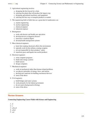 www.ck12.org Chapter 5. Connecting Science and Mathematics to Engineering
2. Agricultural engineering involves
a. designing the best layout for a farm
b. selecting the plants that will produce the largest crop
c. designing agricultural machinery and equipment
d. selecting the best way to transport products to market
3. The engineering ﬁeld or ﬁelds that use a great deal of mathematics are
a. marine engineering
b. nuclear engineering
c. chemical engineer
d. industrial engineer
4. Bioengineers
a. work with doctors and health care specialists
b. develop devices to diagnose diseases
c. must have a medical degree
d. develop health management systems
5. Most chemical engineers
a. know how making chemicals affects the environment
b. typically work for the military creating weapons
c. are not responsible for their products’ safety
d. transform gases and liquids into useful products
6. Electrical engineers
a. write computer programs
b. build solar energy systems
c. build sensors
d. design computers
7. Mechanical engineers
a. work on mechanical rather than human-related problems
b. use physics principles of energy, force, and motion
c. develop new materials for building mechanical devices
d. none of the above
8. Civil engineers
a. build bridges and water systems
b. work primarily for the federal government
c. do not need a background in biology
d. none of the above
Review Answers
Connecting Engineering Career Fields with Science and Engineering
1. d
2. c
3. a,b,c,d
4. a,b,d
5. a,d
125
 