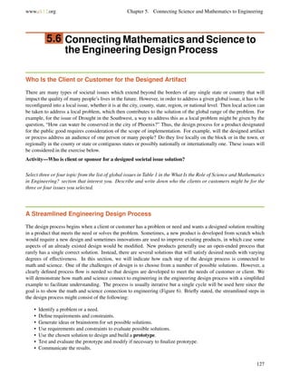 www.ck12.org Chapter 5. Connecting Science and Mathematics to Engineering
5.6 Connecting Mathematics and Science to
the Engineering Design Process
Who Is the Client or Customer for the Designed Artifact
There are many types of societal issues which extend beyond the borders of any single state or country that will
impact the quality of many people’s lives in the future. However, in order to address a given global issue, it has to be
reconﬁgured into a local issue, whether it is at the city, county, state, region, or national level. Then local action can
be taken to address a local problem, which then contributes to the solution of the global range of the problem. For
example, for the issue of Drought in the Southwest, a way to address this as a local problem might be given by the
question, “How can water be conserved in the city of Phoenix?” Thus, the design process for a product designated
for the public good requires consideration of the scope of implementation. For example, will the designed artifact
or process address an audience of one person or many people? Do they live locally on the block or in the town, or
regionally in the county or state or contiguous states or possibly nationally or internationally one. These issues will
be considered in the exercise below.
Activity—Who is client or sponsor for a designed societal issue solution?
Select three or four topic from the list of global issues in Table 1 in the What Is the Role of Science and Mathematics
in Engineering? section that interest you. Describe and write down who the clients or customers might be for the
three or four issues you selected.
A Streamlined Engineering Design Process
The design process begins when a client or customer has a problem or need and wants a designed solution resulting
in a product that meets the need or solves the problem. Sometimes, a new product is developed from scratch which
would require a new design and sometimes innovations are used to improve existing products, in which case some
aspects of an already existed design would be modiﬁed. New products generally use an open-ended process that
rarely has a single correct solution. Instead, there are several solutions that will satisfy desired needs with varying
degrees of effectiveness. In this section, we will indicate how each step of the design process is connected to
math and science. One of the challenges of design is to choose from a number of possible solutions. However, a
clearly deﬁned process ﬂow is needed so that designs are developed to meet the needs of customer or client. We
will demonstrate how math and science connect to engineering in the engineering design process with a simpliﬁed
example to facilitate understanding. The process is usually iterative but a single cycle will be used here since the
goal is to show the math and science connection to engineering (Figure 6). Brieﬂy stated, the streamlined steps in
the design process might consist of the following:
• Identify a problem or a need.
• Deﬁne requirements and constraints.
• Generate ideas or brainstorm for set possible solutions.
• Use requirements and constraints to evaluate possible solutions.
• Use the chosen solution to design and build a prototype.
• Test and evaluate the prototype and modify if necessary to ﬁnalize prototype.
• Communicate the results.
127
 