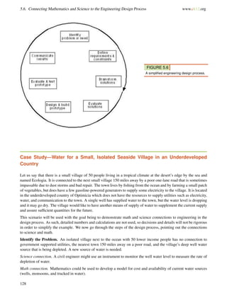 5.6. Connecting Mathematics and Science to the Engineering Design Process www.ck12.org
FIGURE 5.6
A simpliﬁed engineering design process.
Case Study—Water for a Small, Isolated Seaside Village in an Underdeveloped
Country
Let us say that there is a small village of 50 people living in a tropical climate at the desert’s edge by the sea and
named Ecologia. It is connected to the next small village 150 miles away by a poor one-lane road that is sometimes
impassable due to dust storms and bad repair. The town lives by ﬁshing from the ocean and by farming a small patch
of vegetables, but does have a few gasoline-powered generators to supply some electricity to the village. It is located
in the underdeveloped country of Optimicia which does not have the resources to supply utilities such as electricity,
water, and communication to the town. A single well has supplied water to the town, but the water level is dropping
and it may go dry. The village would like to have another means of supply of water to supplement the current supply
and assure sufﬁcient quantities for the future.
This scenario will be used with the goal being to demonstrate math and science connections to engineering in the
design process. As such, detailed numbers and calculations are not used, so decisions and details will not be rigorous
in order to simplify the example. We now go through the steps of the design process, pointing out the connections
to science and math.
Identify the Problem. An isolated village next to the ocean with 50 lower income people has no connection to
government supported utilities, the nearest town 150 miles away on a poor road, and the village’s deep well water
source that is being depleted. A new source of water is needed.
Science connection. A civil engineer might use an instrument to monitor the well water level to measure the rate of
depletion of water.
Math connection. Mathematics could be used to develop a model for cost and availability of current water sources
(wells, monsoons, and trucked in water).
128
 