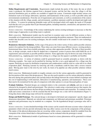 www.ck12.org Chapter 5. Connecting Science and Mathematics to Engineering
Deﬁne Requirements and Constraints. Requirements might include the purity of the water, the rate at which
water is produced, the lifetime required from a designed system, and the fact that, since the village is off the
electrical distribution grid, no utilities are available to support the system. Constraints might include various cost
limitations such as for design, fabrication, operation, and maintenance of the system, as well as possible safety and
environmental considerations. From the sets of requirements and constraints, as well as consideration of the context
of the situation with the village, people, and environment, a problem statement could be developed and might read
as follows: “A system for producing drinkable water will be developed which will supply the needs of 50 people
such that the cost is no greater than $2 per thousand gallons, including materials, construction, and operation over a
period of 10 years.”
Science connection. A knowledge of the science underlying the various existing techniques is necessary so that the
widest range of approaches to providing water is explored.
Math connection. Mathematical models may be used here to examine water costs for different systems so that a
reasonable set of requirements and constraints are used in generating the problem statement. There are mathematical
models that describe costs for existing techniques, but new models would need to be created if a new technology
was devised.
Brainstorm Alternative Solutions. At this stage of the process the widest variety of ideas and/or possible solutions
needs to be explored for the design problem. These ideas can come from many different sources: existing products,
brainstormed ideas, ideas from scientiﬁc principles, and any other approaches possible. The body of these possibil-
ities, or design concepts, needs to then be shaped into a component, system or process that could fulﬁll the set of
requirements and constraints as possible problem solutions. Some approaches may be thrown out early if they have
little potential (e.g., supplying pure water from icebergs to a village near the equator is probably not feasible).
Science connection. A variety of solutions could be generated based on scientiﬁc principles as shown with the
following examples. Sea water can be puriﬁed by freezing, but this is not a good approach for a village near the
equator. Purifying sea water by distillation (evaporation and condensation) could be used in a solar still or in a ﬂash
evaporation plant. Purifying seawater by removing salt with a membrane could be done with a reverse osmosis
plant. Moving pure water to the town by new wells, by truck or by pipeline are other possible solutions without
much science.
Math connection. Mathematical models to roughly estimate costs for the various approaches could be generated in
the ﬁrst portion of this step of the design process. They are also used to predict a cost for various alternative solutions
that arise during idea generation phase and can help analyze the linkage between the science behind a technique and
the cost of implementing it with materials, fabrication or manufacturing, operation, and maintenance. These costs
then need to be normalized for the sake of comparison with other options to cost per thousand gallons of water.
Evaluate Solutions. Potential designs are evaluated relative to the constraints and criteria, and one or more are
selected to be designed in detail and prototyped. The selection is made using a structured process that requires the
requirements be met and chooses the best design according to the requirements and constraints. To continue to show
math and science connections it will be assumed that the best design was a solar still for desalination (Figure 7).
Using that choice other design steps will now be considered.
Design and Build Prototype. The selected design is developed in full detail and components’ speciﬁc shapes and
dimensions determined. Materials are selected and components are fabricated and prototype assembled. Prototype
operation and performance may be modeled on a computer. For the hypothetical design a prototype solar still is
built.
Science connection. A more detailed knowledge of the science can be created with more accurate values of physical
parameters which will also provide information that may affect various costs for the components of the prototype.
The nature of the physical phenomena that are occurring within various components should be modeled from the
viewpoint of the science-based ideal so that performance can be evaluated when the prototype is tested.
Math connection. Mathematical models of performance based on science phenomena will be generated to evaluate
the prototype.
129
 