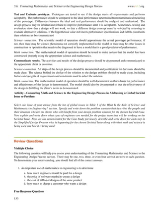 5.6. Connecting Mathematics and Science to the Engineering Design Process www.ck12.org
Test and Evaluate prototype. Prototypes are tested to see if the design meets all requirements and performs
acceptably. The performance should be compared to the ideal performance determined from mathematical modeling
of the prototype. Differences between the ideal and real performance should be analyzed and understood. The
design process may be iterated and reﬁned to improve performance until it is acceptable. Sometimes, testing and
evaluation show that a design will not work, so that a different design concept must be selected by returning to
evaluate alternative solutions. If the hypothetical solar still meets performance speciﬁcations and fulﬁlls constraints
then solution can be communicated
Science connection. The scientiﬁc model of operation should approximate the actual prototype performance; if
not, then there may be science phenomena not correctly implemented in the model or there may be other issues in
construction or operation that needs to be diagnosed to have a model that is a good predictor of performance.
Math connection. The mathematical model of operation should be tested to make certain that the model has been
constructed properly using the appropriate science and mathematics.
Communicate results. The activities and results of the design process should be documented and communicated to
the appropriate client or customer.
Science connection. All steps of the design process should be documented and justiﬁcation for decisions should be
made clear. The science behind the choice of the solution to the design problem should be made clear, including
factors and weights of requirements and constraints used to select the solution.
Math connection. The mathematical model of operation should be well documented so that a basis for performance
and effectiveness of the design is demonstrated. The model should also be documented so that the effectiveness of
the design in fulﬁlling the client’s needs is demonstrated.
Activity - Connecting Math and Science to the Engineering Design Process in Addressing a Global Societal
Issue or Problem
Select one issue of your choice from the list of global issues in Table 1 of the What Is the Role of Science and
Mathematics in Engineering? section. Specify and write down the problem scenario that describes the people and
their situation who are the clients who will beneﬁt from your design problem solution for the chosen Societal Issue.
Now explain and write down what types of engineers are needed for the project team that will be working on the
Societal Issue. Now, as was demonstrated for the Case Study previously, describe and write down for each step in
the Simpliﬁed Design Process what is happening for the chosen Societal Issue along with what math and science is
being used and how it is being used.
Review Questions
Multiple Choice
The following question will help you assess your understanding of the Connecting Mathematics and Science to the
Engineering Design Process section. There may be one, two, three, or even four correct answers to each question.
To demonstrate your understanding, you should ﬁnd all of the correct answers.
1. An important use of mathematics in engineering is to determine
a. how much engineers should be paid for a design
b. the price of software needed to create a design
c. the cost of different designs of the same product
d. how much to charge a customer who wants a design
Free Response Questions
130
 