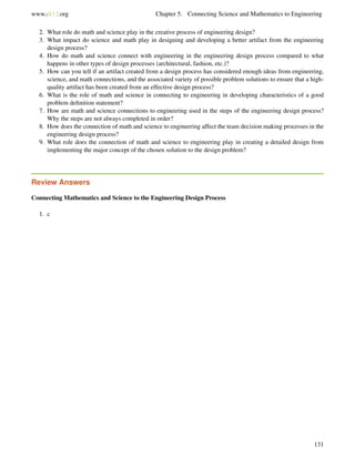 www.ck12.org Chapter 5. Connecting Science and Mathematics to Engineering
2. What role do math and science play in the creative process of engineering design?
3. What impact do science and math play in designing and developing a better artifact from the engineering
design process?
4. How do math and science connect with engineering in the engineering design process compared to what
happens in other types of design processes (architectural, fashion, etc.)?
5. How can you tell if an artifact created from a design process has considered enough ideas from engineering,
science, and math connections, and the associated variety of possible problem solutions to ensure that a high-
quality artifact has been created from an effective design process?
6. What is the role of math and science in connecting to engineering in developing characteristics of a good
problem deﬁnition statement?
7. How are math and science connections to engineering used in the steps of the engineering design process?
Why the steps are not always completed in order?
8. How does the connection of math and science to engineering affect the team decision making processes in the
engineering design process?
9. What role does the connection of math and science to engineering play in creating a detailed design from
implementing the major concept of the chosen solution to the design problem?
Review Answers
Connecting Mathematics and Science to the Engineering Design Process
1. c
131
 