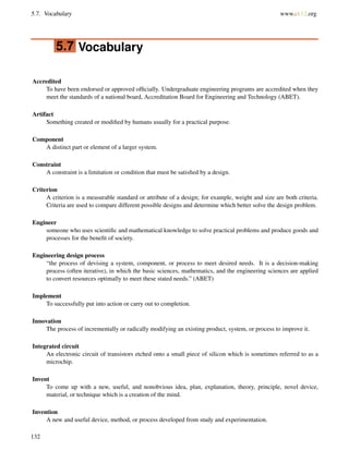 5.7. Vocabulary www.ck12.org
5.7 Vocabulary
Accredited
To have been endorsed or approved ofﬁcially. Undergraduate engineering programs are accredited when they
meet the standards of a national board, Accreditation Board for Engineering and Technology (ABET).
Artifact
Something created or modiﬁed by humans usually for a practical purpose.
Component
A distinct part or element of a larger system.
Constraint
A constraint is a limitation or condition that must be satisﬁed by a design.
Criterion
A criterion is a measurable standard or attribute of a design; for example, weight and size are both criteria.
Criteria are used to compare different possible designs and determine which better solve the design problem.
Engineer
someone who uses scientiﬁc and mathematical knowledge to solve practical problems and produce goods and
processes for the beneﬁt of society.
Engineering design process
“the process of devising a system, component, or process to meet desired needs. It is a decision-making
process (often iterative), in which the basic sciences, mathematics, and the engineering sciences are applied
to convert resources optimally to meet these stated needs.” (ABET)
Implement
To successfully put into action or carry out to completion.
Innovation
The process of incrementally or radically modifying an existing product, system, or process to improve it.
Integrated circuit
An electronic circuit of transistors etched onto a small piece of silicon which is sometimes referred to as a
microchip.
Invent
To come up with a new, useful, and nonobvious idea, plan, explanation, theory, principle, novel device,
material, or technique which is a creation of the mind.
Invention
A new and useful device, method, or process developed from study and experimentation.
132
 
