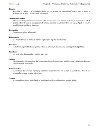 www.ck12.org Chapter 5. Connecting Science and Mathematics to Engineering
Iterative
Repetitive or cyclical. The engineering design process involves the completion of project tasks or phases in
repetitive cycles until a desired result is achieved.
Mathematical model
The quantitative general characterization of a process, object, or concept, in terms of mathematics, which
enables relatively simple manipulation of variables in order to determine how a process, object, or concept
would behave in different situations.
Prerequisite
Something required beforehand.
Phenomenon
An observable fact or event; an outward sign of working of a law of nature.
Prototype
A trial working model of a design that is built to test design decisions and identify potential problems.
Prosthesis
An artiﬁcial replacement for a missing body part.
Science
The observation, identiﬁcation, description, experimental investigation, and theoretical explanation of natural
or human-made phenomena.
Semiconductor
A substance that conducts electricity better than an insulator but not as well as a conductor. Silicon is a
semiconductor used to make microchips.
System
A group of interacting, interrelated, or interdependent elements forming a complex whole.
133
 