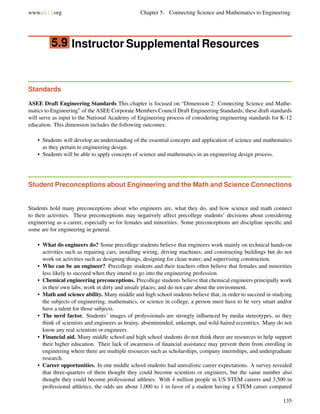 www.ck12.org Chapter 5. Connecting Science and Mathematics to Engineering
5.9 Instructor Supplemental Resources
Standards
ASEE Draft Engineering Standards This chapter is focused on “Dimension 2: Connecting Science and Mathe-
matics to Engineering” of the ASEE Corporate Members Council Draft Engineering Standards; these draft standards
will serve as input to the National Academy of Engineering process of considering engineering standards for K-12
education. This dimension includes the following outcomes:
• Students will develop an understanding of the essential concepts and application of science and mathematics
as they pertain to engineering design.
• Students will be able to apply concepts of science and mathematics in an engineering design process.
Student Preconceptions about Engineering and the Math and Science Connections
Students hold many preconceptions about who engineers are, what they do, and how science and math connect
to their activities. These preconceptions may negatively affect precollege students’ decisions about considering
engineering as a career, especially so for females and minorities. Some preconceptions are discipline speciﬁc and
some are for engineering in general.
• What do engineers do? Some precollege students believe that engineers work mainly on technical hands-on
activities such as repairing cars, installing wiring, driving machines, and constructing buildings but do not
work on activities such as designing things, designing for clean water, and supervising construction.
• Who can be an engineer? Precollege students and their teachers often believe that females and minorities
less likely to succeed when they intend to go into the engineering profession.
• Chemical engineering preconceptions. Precollege students believe that chemical engineers principally work
in their own labs; work in dirty and unsafe places; and do not care about the environment.
• Math and science ability. Many middle and high school students believe that, in order to succeed in studying
the subjects of engineering, mathematics, or science in college, a person must have to be very smart and/or
have a talent for those subjects.
• The nerd factor. Students’ images of professionals are strongly inﬂuenced by media stereotypes, so they
think of scientists and engineers as brainy, absentminded, unkempt, and wild-haired eccentrics. Many do not
know any real scientists or engineers.
• Financial aid. Many middle school and high school students do not think there are resources to help support
their higher education. Their lack of awareness of ﬁnancial assistance may prevent them from enrolling in
engineering where there are multiple resources such as scholarships, company internships, and undergraduate
research.
• Career opportunities. In one middle school students had unrealistic career expectations. A survey revealed
that three-quarters of them thought they could become scientists or engineers, but the same number also
thought they could become professional athletes. With 4 million people in US STEM careers and 3,500 in
professional athletics, the odds are about 1,000 to 1 in favor of a student having a STEM career compared
135
 