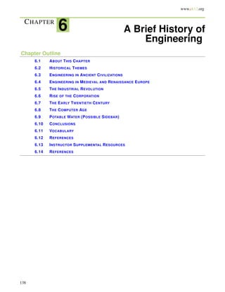 www.ck12.org
CHAPTER
6 A Brief History of
Engineering
Chapter Outline
6.1 ABOUT THIS CHAPTER
6.2 HISTORICAL THEMES
6.3 ENGINEERING IN ANCIENT CIVILIZATIONS
6.4 ENGINEERING IN MEDIEVAL AND RENAISSANCE EUROPE
6.5 THE INDUSTRIAL REVOLUTION
6.6 RISE OF THE CORPORATION
6.7 THE EARLY TWENTIETH CENTURY
6.8 THE COMPUTER AGE
6.9 POTABLE WATER (POSSIBLE SIDEBAR)
6.10 CONCLUSIONS
6.11 VOCABULARY
6.12 REFERENCES
6.13 INSTRUCTOR SUPPLEMENTAL RESOURCES
6.14 REFERENCES
138
 