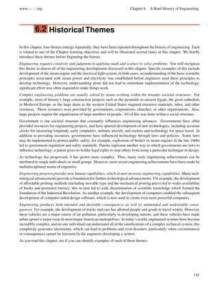 www.ck12.org Chapter 6. A Brief History of Engineering
6.2 Historical Themes
In this chapter, four themes emerge repeatedly; they have been repeated throughout the history of engineering. Each
is related to one of the Chapter learning objectives and will be illustrated several times in this chapter. We brieﬂy
introduce these themes before beginning the history.
Engineering requires creativity and judgment in applying math and science to solve problems. You will recognize
this theme in almost all of the engineering developments discussed in this chapter. Speciﬁc examples of this include
development of the steam engine and the electrical light system; in both cases, an understanding of the basic scientiﬁc
principles associated with steam power and electricity was established before engineers used these principles to
develop technology. However, understanding alone did not lead to immediate implementation of the technology;
signiﬁcant effort was often required to make things work.
Complex engineering problems are usually solved by teams working within the broader societal structures. For
example, most of history’s large construction projects such as the pyramids in ancient Egypt, the great cathedrals
in Medieval Europe, or the large dams in the western United States required extensive materials, labor, and other
resources. These resources were provided by governments, corporations, churches, or other organizations. Also,
large projects require the organization of large numbers of people. All of this was done within a social structure.
Government is one societal structure that constantly inﬂuences engineering advances. Governments have often
provided resources for engineering projects, and have spurred development of new technologies, including accurate
clocks for measuring longitude, early computers, military aircraft, and rockets and technology for space travel. In
addition to providing resources, governments have inﬂuenced technology through laws and policies. Some laws
may be implemented to protect public safety; for example, explosions of boilers in steam engines in the late 1800s
led to government regulation and safety standards. Patents represent another way in which governments use laws to
inﬂuence technology; a patent gives its holder legal rights to stop others from using a particular technique or design.
As technology has progressed, it has grown more complex. Thus, many early engineering achievements can be
attributed to single individuals or small groups. However, most recent engineering achievements have been made by
multidisciplinary teams of engineers.
Engineering progress provides new human capabilities, which in turn increase engineering capabilities. Many tech-
nological advancements provide a foundation for further technological advancements. For example, the development
of affordable printing methods (including movable type and the mechanical printing press) led to wider availability
of books and promoted literacy; this in turn led to wide dissemination of scientiﬁc knowledge which formed the
foundation of the Industrial Revolution. As another example, the development of computers enabled the subsequent
development of computer-aided design software, which is now used to create even more powerful computers.
Engineering produces both intended and desirable consequences as well as unintended and undesirable conse-
quences. For example, the development of trucks and cars has allowed people and goods to travel widely. However,
these vehicles are a major source of air pollution, particularly in developing nations, and these vehicles have made
urban sprawl a major issue in most major American metropolises. In today’s world, engineered systems have become
incredibly complex, and no one individual can understand all of the ramiﬁcations of a complex technical system; this
complexity generates uncertainty, which can lead to problems and even disasters, particularly when circumstances
or consequences cannot be foreseen by the engineers developing a system.
As you read this chapter, see if you can identify examples of each of these themes.
141
 