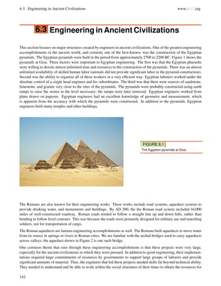 6.3. Engineering in Ancient Civilizations www.ck12.org
6.3 Engineering in Ancient Civilizations
This section focuses on major structures created by engineers in ancient civilizations. One of the greatest engineering
accomplishments in the ancient world, and certainly one of the best-known, was the construction of the Egyptian
pyramids. The Egyptian pyramids were built in the period from approximately 2700 to 2200 BC. Figure 1 shows the
pyramids at Giza. Three factors were important to Egyptian engineering. The ﬁrst was that the Egyptian pharaohs
were willing to devote almost unlimited time and resources to the construction of the pyramids. There was an almost
unlimited availability of skilled human labor (animals did not provide signiﬁcant labor in the pyramid construction).
Second was the ability to organize all of these workers in a very efﬁcient way. Egyptian laborers worked under the
absolute control of a single head engineer and his subordinates. The third was that there were sources of sandstone,
limestone, and granite very close to the sites of the pyramids. The pyramids were probably constructed using earth
ramps to raise the stones to the level necessary; the ramps were later removed. Egyptian engineers worked from
plans drawn on papyrus. Egyptian engineers had an excellent knowledge of geometry and measurement, which
is apparent from the accuracy with which the pyramids were constructed. In addition to the pyramids, Egyptian
engineers built many temples and other buildings.
FIGURE 6.1
The Egyptian pyramids at Giza.
The Romans are also known for their engineering works. These works include road systems, aqueduct systems to
provide drinking water, and monuments and buildings. By AD 200, the the Roman road system included 44,000
miles of well-constructed roadway. Roman roads tended to follow a straight line up and down hills, rather than
bending to follow level contours. This was because the roads were primarily designed for military use and marching
soldiers, not for transportation of cargo.
The Roman aqueducts are famous engineering accomplishments as well. The Romans built aqueducts to move water
from its source in springs or rivers to Roman cities. We are familiar with the arched bridges used to carry aqueducts
across valleys; the aqueduct shown in Figure 2 is one such bridge.
One common theme that runs through these engineering accomplishments is that these projects were very large,
especially for the ancient civilizations in which they were pursued. In addition to good engineering, their implemen-
tations required large commitments of resources by governments to support large groups of laborers and provide
signiﬁcant amounts of material. Thus, the engineers that led these projects needed skills far beyond technical ability.
They needed to understand and be able to work within the social structures of their times to obtain the resources for
142
 