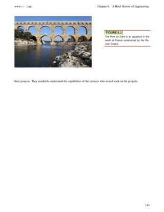 www.ck12.org Chapter 6. A Brief History of Engineering
FIGURE 6.2
The Pont du Gard is an aqueduct in the
south of France constructed by the Ro-
man Empire.
their projects. They needed to understand the capabilities of the laborers who would work on the projects.
143
 