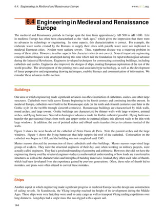 6.4. Engineering in Medieval and Renaissance Europe www.ck12.org
6.4 Engineering in Medieval and Renaissance
Europe
The medieval and Renaissance periods in Europe span the time from approximately AD 500 to AD 1600. Life
in medieval Europe has often been characterized as the “dark ages,” which gives the impression that there were
no advances in technology or engineering. In some aspects, this characterization is correct. For example, the
elaborate water works created by the Romans to supply their cities with potable water were not duplicated in
medieval European cities. Neither were sanitary sewers. Thus, waterborne disease was a recurring problem in
many of these cities. However, in other aspects this characterization is not correct. Several important engineering
concepts and techniques were developed during this time which laid the foundation for rapid technological advance
during the Industrial Revolution. Engineers developed techniques for constructing astounding buildings, including
cathedrals and castles. Engineers also improved the designs of ships, making European exploration of the rest of the
world possible. The development of the printing press and associated type technology, as well as the development
of linear perspective and engineering drawing techniques, enabled literacy and communication of information. We
consider these advances in this section.
Buildings
One area in which engineering made signiﬁcant advances was the construction of cathedrals, castles, and other large
structures. Cathedrals were built across Europe beginning in the fourth century and continuing into the present. In
medieval Europe, cathedrals were built in the Romanesque style (in the tenth and eleventh centuries) and later in the
Gothic style (in the twelfth through sixteenth centuries). Romanesque buildings are characterized by thick walls,
round arches, and large towers. Gothic buildings are characterized by thinner walls with large windows, pointed
arches, and ﬂying buttresses. Several technological advances made the Gothic cathedral possible. Flying buttresses
transfer the gravitational forces from roofs and upper stories to external pillars; this allowed walls to be thin with
large windows. In addition, the use of pointed arches and ribbed vaults transfers forces to columns instead of the
walls.
Figure 3 shows the west facade of the cathedral of Notre Dame de Paris. Note the pointed arches and the large
windows. Figure 4 shows the ﬂying buttresses that help support the roof of the cathedral. Construction on the
cathedral was begun in 1163, and the building was not completed until 1345.
Master masons directed the construction of these cathedrals and other buildings. Master masons supervised large
groups of workers. They were the structural engineers of their day, and, when working on military projects, were
actually called engineers. They had a good understanding of geometry and arithmetic. However, they did not have the
engineering theory used by structural engineers today (a mathematical understanding of how loads are transferred in
structures as well as the characteristics and strengths of building materials). Instead, they often used rules of thumb,
which had been developed from the experience gained by previous generations. Often, these rules of thumb led to
mistakes, and plans were often altered to correct these mistakes.
Ships
Another aspect in which engineering made signiﬁcant progress in medieval Europe was the design and construction
of sailing vessels. In Scandinavia, the Viking longship reached the height of its development during the Middle
Ages. These ships were very fast; they were used to carry cargo as well as transport Viking raiding expeditions over
long distances. Longships had a single mass that was rigged with a square sail.
144
 