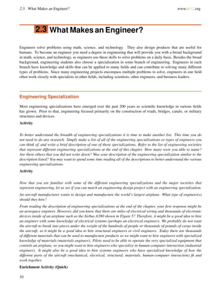 2.3. What Makes an Engineer? www.ck12.org
2.3 What Makes an Engineer?
Engineers solve problems using math, science, and technology. They also design products that are useful for
humans. To become an engineer you need a degree in engineering that will provide you with a broad background
in math, science, and technology, as engineers use these skills to solve problems on a daily basis. Besides the broad
background, engineering students also choose a specialization in some branch of engineering. Engineers in each
branch have knowledge and skills that can be applied to many ﬁelds and can contribute to solving many different
types of problems. Since many engineering projects encompass multiple problems to solve, engineers in one ﬁeld
often work closely with specialists in other ﬁelds, including scientists, other engineers, and business leaders.
Engineering Specialization
Most engineering specializations have emerged over the past 200 years as scientiﬁc knowledge in various ﬁelds
has grown. Prior to that, engineering focused primarily on the construction of roads, bridges, canals, or military
structures and devices.
Activity
To better understand the breadth of engineering specializations it is time to make another list. This time you do
not need to do any research. Simply make a list of all of the engineering specializations or types of engineers you
can think of, and write a brief description of one of those specializations. Refer to the list of engineering societies
that represent different engineering specializations at the end of this chapter. How many were you able to name?
Are there others that you did not write down? Was your description of the engineering specialization similar to the
description listed? You may want to spend some time reading all of the descriptions to better understand the various
engineering specializations.
Activity
Now that you are familiar with some of the different engineering specializations and the major societies that
represent engineering, let us see if you can match an engineering design project with an engineering specialization.
An aircraft manufacturer wants to design and manufacture the world’s largest airplane. What type of engineer(s)
should they hire?
From reading the description of engineering specializations at the end of the chapter, your ﬁrst response might be
an aerospace engineer. However, did you know that there are miles of electrical wiring and thousands of electronic
devices inside of an airplane such as the Airbus A380 shown in Figure 5? Therefore, it might be a good idea to hire
an engineer with some knowledge of electrical systems (perhaps an electrical engineer). We probably do not want
the aircraft to break into pieces under the weight of the hundreds of people or thousands of pounds of cargo inside
the aircraft, so it might be a good idea to hire structural engineers or civil engineers. Today there are thousands
of different materials that can be used to manufacture products so we might want to hire engineers with specialized
knowledge of materials (materials engineer). Pilots need to be able to operate the very specialized equipment that
controls an airplane, so you might want to hire engineers who specialize in human-computer interaction (industrial
engineer). It might also be a good idea to hire systems engineers who have specialized knowledge of how the
different parts of the aircraft (mechanical, electrical, structural, materials, human-computer interaction) ﬁt and
work together.
Enrichment Activity (Quick)
10
 
