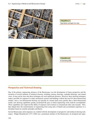 6.4. Engineering in Medieval and Renaissance Europe www.ck12.org
FIGURE 6.7
Type blocks arranged into rows.
FIGURE 6.8
A Gutenberg bible.
Perspective and Technical Drawing
One of the primary engineering advances of the Renaissance was the development of linear perspective and the
invention of several methods of technical drawing, including cutaway drawings, exploded drawings, and rotated
views. It may not be clear why these techniques are such signiﬁcant advances. However, these drawing techniques
made it possible for engineers to study mechanical systems and buildings without the need for three-dimensional
models; since a two-dimensional drawing can typically be created much more quickly than a three-dimensional
model, new drawing capabilities greatly accelerated the pace at which engineering work could be accomplished.
These capabilities also improved the ability of engineers and scientists to communicate ideas and concepts. Thus,
they helped drive the transformation of engineering from using rules of thumb and accumulated experience to a
discipline based on scientiﬁc principles and theory.
Several Renaissance artist-engineers are credited with the development of perspective and technical drawing tech-
niques. Filippo Brunelleschi (1377–1446) was a prominent architect of the Renaissance; he designed and super-
148
 