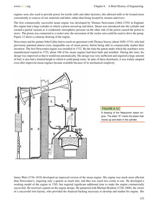 www.ck12.org Chapter 6. A Brief History of Engineering
engines were also used to provide power for textile mills and other factories; this allowed mills to be located more
conveniently to sources of raw materials and labor, rather than being located by streams and rivers.
The ﬁrst commercially successful steam engine was developed by Thomas Newcomen (1664–1729) in England.
His engine had a large cylinder in which a piston moved up and down. Steam was introduced into the cylinder and
created a partial vacuum as it condensed; atmospheric pressure on the other side of the piston caused the piston to
move. The piston was connected to a rocker arm; the movement of the rocker arm could be used to drive the pump.
Figure 12 shows a cutaway drawing of the engine.
Newcomen and his partner John Calley had to reach an agreement with Thomas Savery (about 1650–1715), who had
previously patented almost every imaginable use of steam power, before being able to commercially market their
invention. The ﬁrst Newcomen engine was installed in 1712. By the time the patent under which the machines were
manufactured expired in 1733, about 100 of his steam engines had been built and installed. During this time, his
design was improved so that it would run automatically. His design was very inefﬁcient and required a large amount
of fuel; it also had a limited height to which it could pump water. In spite of these drawbacks, it was widely adopted
even after improved steam engines became available because of its mechanical simplicity.
FIGURE 6.12
A drawing of the Newcomen steam en-
gine. The letter “D” marks the piston that
moves up and down in the cylinder.
James Watt (1736–1819) developed an improved version of the steam engine. His engine was much more efﬁcient
than Newcomen’s, requiring only a quarter as much fuel, and thus was much less costly to run. He developed a
working model of the engine in 1765, but required signiﬁcant additional time to make the engine commercially
successful. He received a patent on the engine design. He partnered with Michael Boulton (1728–1809), the owner
of a successful iron factory, who provided the ﬁnancial backing necessary to develop and market his engine. His
153
 