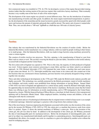 6.5. The Industrial Revolution www.ck12.org
ﬁrst commercial engine was installed in 1776. In 1781, he developed a version of the engine that provided rotating
motion (rather than the rocking motion of his previous engine) that could drive factory machinery. Watt eventually
became a very wealthy man on the basis of sales of his steam engine.
The development of the steam engine was pivotal in several different areas. One was the introduction of machines
into manufacturing of textiles and other goods. In addition, the steam engine transformed transportation; in particu-
lar, the development of the steamship and the steam locomotive greatly increased the speed with which people could
move and increase the amount of materials and goods that could be moved. The metric unit of power is named after
Watt. Thus, one can talk about a “100 watt” lightbulb as a bulb that uses 100 watts of (electric) power.
Textiles
One industry that was transformed by the Industrial Revolution was the creation of textiles (cloth). Before the
Industrial Revolution, textile manufacture was a cottage industry; cloth was made by people working in their homes
or in small groups. After the Industrial Revolution, cloth was made in large factories using machinery powered by
water or steam engines.
The creation of textiles involves two processes. The ﬁrst, spinning, is the manufacturing of thread or yarn from
ﬁbers such as cotton or wool. The second is weaving the thread or yarn into fabric. Inventions in the textile industry
occurred both in England and the United States.
The ﬁrst cotton mill in England was opened in 1764. Prior to this time, the majority of cloth produced in England
was wool. Cotton requires more extensive processing to create fabric and thus was better suited to an industrial
approach. In 1769, Richard Arkwright (1733–1792) patented the water frame, a machine that used water power
to spin cotton into thread. In 1771, Arkwright installed the water frame in his cotton mill; this created one of the
ﬁrst factories that was constructed to house machinery; previous factories were primarily designed to bring workers
together into one place.
These and other technological developments in the 1770s and 1780s made the British textile industry possible and
highly successful. This technology was carefully protected by the British government; export of textile machinery
was forbidden, and textile workers were prohibited from sharing information or leaving Britain. Samuel Slater
(1768–1835) was born in England and apprenticed in a cotton factory partly owned by Richard Arkwright; during
his apprenticeship, he memorized the technical details of the factory’s machinery. He became aware that the United
States was offering to pay for information on textile manufacturing, and in 1789 immigrated to the United States
disguised as a farmer. With the ﬁnancial backing of Moses Brown, a merchant, he built America’s ﬁrst waterpowered
spinning mill in Pawtucket, Rhode Island. Slater employed families, including women and children, in this and
subsequent mills that he constructed.
Slater’s acquisition and use of technological information that its original owners wished to keep secret is an example
of industrial espionage. Industrial espionage is a practice with a long history that continues today.
One of the most famous American engineering developments associated with textiles was the invention of the cotton
gin by the inventor Eli Whitney (1765–1825) in 1792; the cotton gin is a machine that removes seeds from cotton
after it is picked. Figure 13 shows the internal machinery of Whitney’s cotton gin. Prior to the invention of the
cotton gin, this job was done by hand. In addition to the development of the cotton gin, Eli Whitney promoted
the idea of interchangeable parts for mechanical devices. Before the development of interchangeable parts, each
part of an object was manufactured individually and ﬁt together in a painstaking process. Interchangeable parts are
standardized; this allows, for example, one screw in a machine or a gun to be replaced by another screw without the
need for reshaping any parts.
154
 