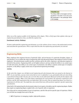 www.ck12.org Chapter 2. Nature of Engineering
FIGURE 2.5
The Airbus A380 is the largest commer-
cial jetliner in the world. It can carry up to
850 passengers in two passenger decks
in the fuselage.
Select one of the engineer proﬁles in the beginning of the chapter. Write a brief report that explains what type of
engineering specialization, if any, you think the engineer has.
Enrichment Activity (Medium)
To better understand the engineering specializations, go to the websites of one or more or the professional societies
and read about the specialization. Write a report that describes the engineering specialization you selected.
Engineering Skills
Many employers hire engineers because of particular skills, and not because of a particular discipline, degree, or
specialization. Let us explore the range of engineering skills and educational degrees that employers look for in their
employees. Job advertisements usually describe a position and list the skills, experience, and education required or
desired for the position. Engineering skills can be highly technical, and may include the ability to use certain types
of math and science, the ability to use certain types of instruments, the ability to operate certain types of computer
programs, or the ability to apply certain areas of specialized engineering knowledge.
Activity
At the end of the chapter you will ﬁnd several engineering job advertisements that were posted on the Internet in
2007. As you read them, you may notice terms that are new or unfamiliar to you, particularly if the ad is describing
a specialized technical skill. You may also see terms that you do understand. Read each of the job descriptions and
requirements carefully. Make a list of the degree requirements for each position, the experience required for each
position, and the skill requirements that you understand. Did you notice that an engineering degree was listed as a
requirement in all three ads? You might have also noticed that none of the positions required a speciﬁc engineering
specialization.
About half of all engineering job advertisements today do not require a discipline-speciﬁc engineering degree. Rather
they require an engineering degree coupled with a set of speciﬁc skills or experience.
Two of the ads list a desired number of years of experience, and all of the ads list speciﬁc types of experience. Below
you will ﬁnd one example from each of the ads.
• Ad 1: Experience in managing complex, high-proﬁle projects.
11
 