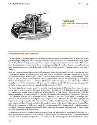 6.5. The Industrial Revolution www.ck12.org
FIGURE 6.15
Rotary printing press invented by Richard
Hoe.
Steam Powered Transportation
The development of the steam engine had a revolutionary effect on mining and manufacturing. As human and animal
power were replaced by steam power, resources and manufactured goods could be acquired more efﬁciently. By the
end of the eighteenth century, steam engines had become viable power sources for boats and trains. This in turn
had a dramatic impact on society; the ability to transport people and goods over long distances provided signiﬁcant
opportunities for economic growth. It also made possible the westward expansion of settler populations in the United
States.
In the late eighteenth century, there was a signiﬁcant amount of experimentation with methods to power a ship using
a steam engine. Various propulsion methods were tried; these included paddles suspended from the rear of the boat
and the screw propeller. Robert Fulton (1765–1815) was the ﬁrst to successfully develop a steamship in the United
States. In 1807, he completed construction of 146 foot-long steamboat. The boat was powered by a 24 horse-power
Boulton and Watt engine. It used wood for fuel. The boat transported passengers and cargo between New York City
and Albany, New York, much more quickly than a sail-powered boat could. The steamboat service became very
proﬁtable for Fulton and his ﬁnancial backer, Robert Livingston (1746–1813).
The United States has an extensive network of navigable rivers. In particular, the Mississippi River and its tributaries
can be used to navigate much of the central United States. In 1811 and 1812, Fulton constructed a steamboat
in Pittsburgh that traveled down the Ohio and Mississippi rivers to New Orleans. Livingston and Fulton had
obtained a monopoly on steamboat travel in Louisiana; their steamboats were again very commercially successful.
Their steamboats were the ﬁrst of many that navigated the rivers of the United States. From 1815 through 1860,
steamboats dominated transportation of goods and passengers on rivers. Throughout this time, there were signiﬁcant
improvements in engineering; by 1850, many steamboats could travel at 20 miles an hour. Figure 16 shows a painting
of the steamboat Robert E. Lee; it was built in 1866, and set a record for the fastest trip between St. Louis and New
Orleans. It was destroyed in 1882 when it caught ﬁre 30 miles outside of New Orleans. (Boiler explosions and ﬁres
were fairly common occurrences on steamboats, which made them a somewhat dangerous mode of transportation
and led to government safety regulations.)
As important as was the development of steam-powered ships, the development of steam-powered railroads had a
much greater effect on the United States economy in the later half of the nineteenth century. Trains came to be the
dominant mode of transport during this time. The corporations that built and operated the railroad system were the
156
 