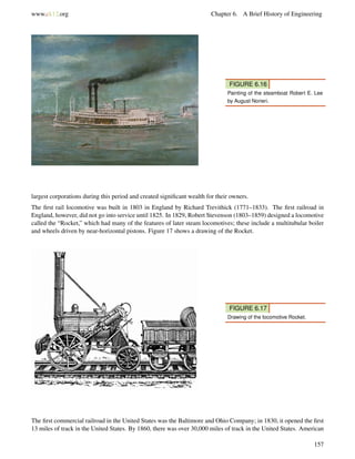 www.ck12.org Chapter 6. A Brief History of Engineering
FIGURE 6.16
Painting of the steamboat Robert E. Lee
by August Norieri.
largest corporations during this period and created signiﬁcant wealth for their owners.
The ﬁrst rail locomotive was built in 1803 in England by Richard Trevithick (1771–1833). The ﬁrst railroad in
England, however, did not go into service until 1825. In 1829, Robert Stevenson (1803–1859) designed a locomotive
called the “Rocket,” which had many of the features of later steam locomotives; these include a multitubular boiler
and wheels driven by near-horizontal pistons. Figure 17 shows a drawing of the Rocket.
FIGURE 6.17
Drawing of the locomotive Rocket.
The ﬁrst commercial railroad in the United States was the Baltimore and Ohio Company; in 1830, it opened the ﬁrst
13 miles of track in the United States. By 1860, there was over 30,000 miles of track in the United States. American
157
 