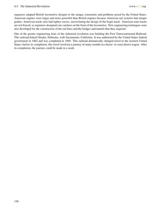 6.5. The Industrial Revolution www.ck12.org
engineers adapted British locomotive designs to the unique constraints and problems posed by the United States.
American engines were larger and more powerful than British engines because American rail systems had steeper
grades; American tracks also had tighter curves, necessitating the design of the bogie truck. American train tracks
are not fenced, so engineers designed cow catchers on the front of the locomotive. New engineering techniques were
also developed for the construction of the rail lines and the bridges and tunnels that they required.
One of the greater engineering feats of the industrial revolution was building the First Transcontinental Railroad.
This railroad linked Omaha, Nebraska, with Sacramento, California. It was authorized by the United States federal
government in 1862 and was completed in 1869. This railroad dramatically changed travel to the western United
States; before its completion, this travel involved a journey of many months in a horse- or oxen-drawn wagon. After
its completion, the journey could be made in a week.
158
 