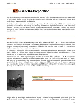 www.ck12.org Chapter 6. A Brief History of Engineering
6.6 Rise of the Corporation
The pace of technology development increased steadily in the last half of the nineteenth century and the ﬁrst decades
of the twentieth century. New technologies were involved in the creation and growth of corporations; fortunes were
made through new technological developments.
A great change for engineering was that science began to directly inform engineering in ﬁelds such as steelmaking,
generation and distribution of electricity, and chemistry. Standards for engineering education, which increasingly
involved a university education, were developed, and the modern engineering disciplines of Electrical and Chemical
Engineering joined Civil and Mechanical Engineering. This was coupled with the creation of engineering profes-
sional societies.
Electricity
By 1870, scientists such as Michael Faraday (1791–1867) and James Maxwell (1831–1879) had provided a ﬁrm
theoretical understanding of electricity. Electricity was widely used in communications—the telegraph made long-
distance communication essentially instantaneous. Electricity was supplied to the telegraph by a battery or an
inefﬁcient generator, which was still very expensive.
A dynamo is a machine that converts rotational energy supplied by a steam engine or waterwheel into electrical
energy. During the 1870s, dynamos were developed that provided efﬁcient methods of generating electricity. This
set the stage for the development and widespread use of the lightbulb.
Thomas Edison (1847–1931) is generally given credit for the invention of the lightbulb in 1878. He was a proliﬁc
inventor, developing devices such as the phonograph (shown in Figure 18), which recorded and played back sound,
and a moving picture projector; he is quoted as saying “genius is one percent inspiration and ninety nine percent
perspiration.” He was not a solitary inventor—he led a large research laboratory with over 30 scientists, engineers,
and craftsmen. His practice of using an organized research laboratory to develop new inventions was soon adopted
by many others and formed the basis of much industrial manufacturing.
FIGURE 6.18
Thomas Edison and an early phonograph.
Edison began the development of the lightbulb to provide a method of lighting homes and businesses at night. His
goal was to make money. The competing technologies of the time were gas lighting and carbon arc electric lamps.
159
 