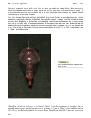 6.6. Rise of the Corporation www.ck12.org
Carbon arc lamps emit a very bright, harsh light; they were not suitable for indoor lighting. Thus, one goal of
Edison’s development was creation of a light source that provided lower light levels than carbon arc lamps. To
be economically competitive, electric lighting had to be safer and cheaper than gas lights; this imposed difﬁcult
constraints on the design of the lightbulb.
As is often the case, Edison did not invent the lightbulb from scratch. Rather, he adapted and improved existing
technologies, particularly related to the lightbulb ﬁlament and to creating a vacuum within the lightbulb, to create
a working bulb. In addition to the lightbulb, his research lab created a system of dynamos and wiring to provide
electricity to power his bulbs in homes and businesses. In the process, they developed many devices that are still
used in modern systems, including fuses to prevent current overloads, meters to measure electricity use, and switches
to turn lights off and on. Edison’s ﬁrst lighting system was installed in New York City in 1881. Figure 19 shows one
of Edison’s original lightbulbs.
FIGURE 6.19
An original bulb made by Edison’s work-
shop in 1879.
Although he was hailed as the inventor of the lightbulb, Edison’s electrical system was not the technology that was
ultimately used to produce and distribute electricity in most parts of the world. Edison’s system used direct current
(DC). Shortly after Edison installed his ﬁrst system, George Westinghouse (1846–1914) developed a competing
160
 