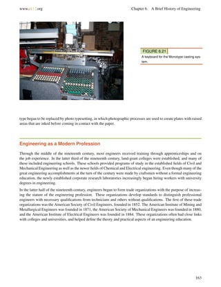 www.ck12.org Chapter 6. A Brief History of Engineering
FIGURE 6.21
A keyboard for the Monotype casting sys-
tem.
type began to be replaced by photo typesetting, in which photographic processes are used to create plates with raised
areas that are inked before coming in contact with the paper.
Engineering as a Modern Profession
Through the middle of the nineteenth century, most engineers received training through apprenticeships and on
the job experience. In the latter third of the nineteenth century, land-grant colleges were established, and many of
these included engineering schools. These schools provided programs of study in the established ﬁelds of Civil and
Mechanical Engineering as well as the newer ﬁelds of Chemical and Electrical engineering. Even though many of the
great engineering accomplishments at the turn of the century were made by craftsmen without a formal engineering
education, the newly established corporate research laboratories increasingly began hiring workers with university
degrees in engineering.
In the latter half of the nineteenth century, engineers began to form trade organizations with the purpose of increas-
ing the stature of the engineering profession. These organizations develop standards to distinguish professional
engineers with necessary qualiﬁcations from technicians and others without qualiﬁcations. The ﬁrst of these trade
organizations was the American Society of Civil Engineers, founded in 1852. The American Institute of Mining and
Metallurgical Engineers was founded in 1871, the American Society of Mechanical Engineers was founded in 1880,
and the American Institute of Electrical Engineers was founded in 1884. These organizations often had close links
with colleges and universities, and helped deﬁne the theory and practical aspects of an engineering education.
163
 