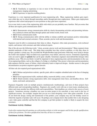 2.3. What Makes an Engineer? www.ck12.org
• Ad 2: Familiarity or experience in one or more of the following areas: product development, program
management, imaging and printing.
• Ad 3: Experience in injection molding plastics
Experience is a very important qualiﬁcation for most engineering jobs. Many engineering students gain experi-
ence while they are in school through internships and/or through part-time employment. Others gain employment
experience after school and progress to new positions as they gain more experience.
Let us now look at some of the engineering skills with which you are probably more familiar. Did you notice that
all three ads require good communication skills?
• Ad 1: Demonstrates strong communication skills by clearly documenting activities and presenting informa-
tion, technical content and ideas through spoken and written words; listens well.
• Ad 2: Good communication skills
• Ad 3: Strong communication skills with the ability to initiate establish and maintain positive relationships
with internal and external customers. Clean, accurate, precise work and documentation.
Engineers must be able to communicate their ideas to others. Engineers often make presentations, write technical
reports, and interact with customers and other technical experts.
One of the ads uses the following words: “clean, accurate, precise work and documentation.” Many engineers keep
detailed notebooks of their work. This helps them remember how they solved a problem, or why they chose to
design a product a certain way. Do you think the Wright Brothers kept good notes while they were trying to design
the world’s ﬁrst airplane? They recorded every experiment, every failure, and every success. Sometimes engineering
notes are used to apply for patents that can be quite valuable. Sometimes engineers must defend their designs when
problems occur. Why do you think it would be important to have engineering notes and documentation in the case
of an engineering failure, such as the collapse of a bridge or a building? One answer is that notes and documentation
help engineers ﬁnd the causes of failure, which ultimately leads to improved designs. Another answer is that good
documentation can protect engineers against lawsuits.
All three ads also required good organizational skills.
• Ad 1: Deﬁnes and prioritizes realistic, speciﬁc goals; able to complete scheduled tasks in the face of changing
priorities.
• Ad 2: Good organizational skills, multitask ability, teamwork ability a must, self-directed
• Ad 3: Detail-oriented, strong organization skills, time management (time lines), and deadline driven. Self-
starter, motivated, and proactive.
Engineers frequently work on multiple projects simultaneously (multitasking), and most of those projects have
different tasks and corresponding deadlines. Engineers also usually work with one or more teams simultaneously,
where each team member has different skills and responsibilities. Task deadlines are critical to the success of most
projects. Sometimes missing a deadline can cause an entire project to be cancelled, or may result in the loss of
signiﬁcant revenue. For example, imagine that you are on a team designing a new video game controller. If you
do not ﬁnish the design, testing and manufacture of the product, your company may miss the holiday season in
which the majority of product sales will occur. Or perhaps your company knows that another ﬁrm is also designing
a new video game controller and that the ﬁrst company to get their product to market is likely to acquire the most
customers.
Enrichment Activity (Medium)
Look at ﬁve engineering job openings on a job posting website or in the newspaper and list the speciﬁc qualiﬁcations
of those ﬁve positions. Are there qualiﬁcations that they all have in common?
Enrichment Activity (Medium)
12
 