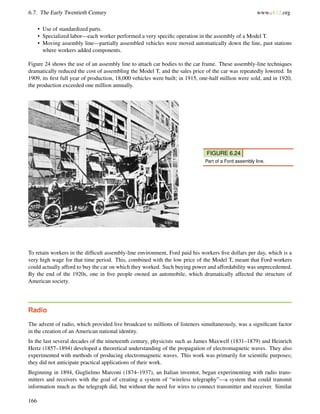 6.7. The Early Twentieth Century www.ck12.org
• Use of standardized parts.
• Specialized labor—each worker performed a very speciﬁc operation in the assembly of a Model T.
• Moving assembly line—partially assembled vehicles were moved automatically down the line, past stations
where workers added components.
Figure 24 shows the use of an assembly line to attach car bodies to the car frame. These assembly-line techniques
dramatically reduced the cost of assembling the Model T, and the sales price of the car was repeatedly lowered. In
1909, its ﬁrst full year of production, 18,000 vehicles were built; in 1915, one-half million were sold, and in 1920,
the production exceeded one million annually.
FIGURE 6.24
Part of a Ford assembly line.
To retain workers in the difﬁcult assembly-line environment, Ford paid his workers ﬁve dollars per day, which is a
very high wage for that time period. This, combined with the low price of the Model T, meant that Ford workers
could actually afford to buy the car on which they worked. Such buying power and affordability was unprecedented.
By the end of the 1920s, one in ﬁve people owned an automobile, which dramatically affected the structure of
American society.
Radio
The advent of radio, which provided live broadcast to millions of listeners simultaneously, was a signiﬁcant factor
in the creation of an American national identity.
In the last several decades of the nineteenth century, physicists such as James Maxwell (1831–1879) and Heinrich
Hertz (1857–1894) developed a theoretical understanding of the propagation of electromagnetic waves. They also
experimented with methods of producing electromagnetic waves. This work was primarily for scientiﬁc purposes;
they did not anticipate practical applications of their work.
Beginning in 1894, Guglielmo Marconi (1874–1937), an Italian inventor, began experimenting with radio trans-
mitters and receivers with the goal of creating a system of “wireless telegraphy”—a system that could transmit
information much as the telegraph did, but without the need for wires to connect transmitter and receiver. Similar
166
 