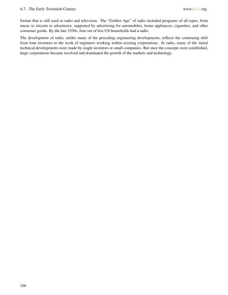 6.7. The Early Twentieth Century www.ck12.org
format that is still used in radio and television. The “Golden Age” of radio included programs of all types, from
music to sitcoms to adventures, supported by advertising for automobiles, home appliances, cigarettes, and other
consumer goods. By the late 1930s, four out of ﬁve US households had a radio.
The development of radio, unlike many of the preceding engineering developments, reﬂects the continuing shift
from lone inventors to the work of engineers working within existing corporations. In radio, many of the initial
technical developments were made by single inventors or small companies. But once the concepts were established,
large corporations became involved and dominated the growth of the markets and technology.
168
 