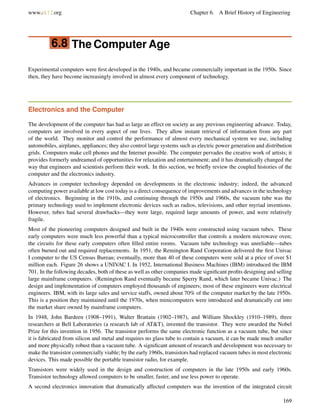 www.ck12.org Chapter 6. A Brief History of Engineering
6.8 The Computer Age
Experimental computers were ﬁrst developed in the 1940s, and became commercially important in the 1950s. Since
then, they have become increasingly involved in almost every component of technology.
Electronics and the Computer
The development of the computer has had as large an effect on society as any previous engineering advance. Today,
computers are involved in every aspect of our lives. They allow instant retrieval of information from any part
of the world. They monitor and control the performance of almost every mechanical system we use, including
automobiles, airplanes, appliances; they also control large systems such as electric power generation and distribution
grids. Computers make cell phones and the Internet possible. The computer pervades the creative work of artists; it
provides formerly undreamed of opportunities for relaxation and entertainment; and it has dramatically changed the
way that engineers and scientists perform their work. In this section, we brieﬂy review the coupled histories of the
computer and the electronics industry.
Advances in computer technology depended on developments in the electronic industry; indeed, the advanced
computing power available at low cost today is a direct consequence of improvements and advances in the technology
of electronics. Beginning in the 1910s, and continuing through the 1950s and 1960s, the vacuum tube was the
primary technology used to implement electronic devices such as radios, televisions, and other myriad inventions.
However, tubes had several drawbacks—they were large, required large amounts of power, and were relatively
fragile.
Most of the pioneering computers designed and built in the 1940s were constructed using vacuum tubes. These
early computers were much less powerful than a typical microcontroller that controls a modern microwave oven;
the circuits for these early computers often ﬁlled entire rooms. Vacuum tube technology was unreliable—tubes
often burned out and required replacements. In 1951, the Remington Rand Corporation delivered the ﬁrst Univac
I computer to the US Census Bureau; eventually, more than 40 of these computers were sold at a price of over $1
million each. Figure 26 shows a UNIVAC I. In 1952, International Business Machines (IBM) introduced the IBM
701. In the following decades, both of these as well as other companies made signiﬁcant proﬁts designing and selling
large mainframe computers. (Remington Rand eventually became Sperry Rand, which later became Univac.) The
design and implementation of computers employed thousands of engineers; most of these engineers were electrical
engineers. IBM, with its large sales and service staffs, owned about 70% of the computer market by the late 1950s.
This is a position they maintained until the 1970s, when minicomputers were introduced and dramatically cut into
the market share owned by mainframe computers.
In 1948, John Bardeen (1908–1991), Walter Brattain (1902–1987), and William Shockley (1910–1989), three
researchers at Bell Laboratories (a research lab of AT&T), invented the transistor. They were awarded the Nobel
Prize for this invention in 1956. The transistor performs the same electronic function as a vacuum tube, but since
it is fabricated from silicon and metal and requires no glass tube to contain a vacuum, it can be made much smaller
and more physically robust than a vacuum tube. A signiﬁcant amount of research and development was necessary to
make the transistor commercially viable; by the early 1960s, transistors had replaced vacuum tubes in most electronic
devices. This made possible the portable transistor radio, for example.
Transistors were widely used in the design and construction of computers in the late 1950s and early 1960s.
Transistor technology allowed computers to be smaller, faster, and use less power to operate.
A second electronics innovation that dramatically affected computers was the invention of the integrated circuit
169
 