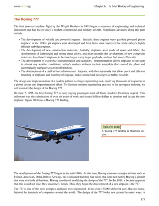 www.ck12.org Chapter 6. A Brief History of Engineering
The Boeing 777
The ﬁrst powered airplane ﬂight by the Wright Brothers in 1903 began a sequence of engineering and technical
innovation that has led to today’s modern commercial and military aircraft. Signiﬁcant advances along this path
include
• The development of reliable and powerful engines. Initially, these engines were gasoline powered piston
engines; in the 1940s, jet engines were developed and have been since improved to create today’s highly
efﬁcient turbofan engines.
• The development of new construction materials. Initially, airplanes were made of wood and fabric; the
development of lightweight and strong metal alloys, and more recently the development of new composite
materials, has allowed airplanes to become larger, carry larger payloads, and use fuel more efﬁciently.
• The development of electronic instrumentation and actuators. Instrumentation allows airplanes to navigate
in almost any weather conditions; today’s modern airliners include autopilots that control the plane and
automatically navigate to a given destination.
• The development of a civil airline infrastructure. Airports, with their terminals that allow quick and efﬁcient
boarding of airplanes and handling of luggage, make commercial passenger air trafﬁc possible.
The design and implementation of a modern jetliner is a huge engineering task, involving thousands of engineers in
a global design and implementation effort. To illustrate modern engineering practice in the aerospace industry, we
will consider the design of the Boeing 777.
On June 7, 1995, the ﬁrst Boeing 777 to carry paying passengers took off from London’s Heathrow airport. This
milestone was the culmination of over six years of work and several billion dollars to develop and design the new
airplane. Figure 30 shows a Boeing 777 landing.
FIGURE 6.30
A Boeing 777 landing at Heathrow air-
port.
The development of the Boeing 777 began in the mid-1980s. At this time, Boeing customers (major airlines such as
United, American, Delta, British Airways, etc.) indicated that they had needs that were not met by Boeing’s aircraft
that were available at that time. Boeing considered modifying the design of the 767, but by 1989, it became apparent
that this would not meet their customers’ needs. Thus, they began the development of a new airplane—the 777.
The 777 is one of the most complex airplanes ever engineered. It has over 130,000 different parts that are manu-
factured by hundreds of companies around the world. The design of the 777 broke new ground in many ways: it
173
 
