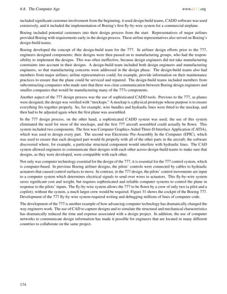6.8. The Computer Age www.ck12.org
included signiﬁcant customer involvement from the beginning, it used design build teams, CADD software was used
extensively, and it included the implementation of Boeing’s ﬁrst ﬂy-by-wire system for a commercial airplane.
Boeing included potential customers into their design process from the start. Representatives of major airlines
provided Boeing with requirements early in the design process. These airline representatives also served on Boeing’s
design-build teams.
Boeing developed the concept of the design-build team for the 777. In airliner design efforts prior to the 777,
engineers designed components; their designs were then passed on to manufacturing groups, who had the respon-
sibility to implement the designs. This was often ineffective, because design engineers did not take manufacturing
constraints into account in their designs. A design-build team included both design engineers and manufacturing
engineers, so that manufacturing concerns were addressed in the design phase. The design-build teams also had
members from major airlines; airline representatives could, for example, provide information on their maintenance
practices to ensure that the plane could be serviced and repaired. The design-build teams included members from
subcontracting companies who made sure that there was clear communication between Boeing design engineers and
smaller companies that would be manufacturing many of the 777s components.
Another aspect of the 777 design process was the use of sophisticated CADD tools. Previous to the 777, as planes
were designed, the design was veriﬁed with “mockups.” A mockup is a physical prototype whose purpose is to ensure
everything ﬁts together properly. So, for example, wire bundles and hydraulic lines were ﬁtted to the mockup, and
then had to be adjusted again when the ﬁrst plane was assembled.
In the 777 design process, on the other hand, a sophisticated CADD system was used; the use of this system
eliminated the need for most of the mockups, and the ﬁrst 777 aircraft assembled could actually be ﬂown. This
system included two components. The ﬁrst was Computer Graphics Aided Three-D Interface Application (CATIA),
which was used to design every part. The second was Electronic Pre-Assembly In the Computer (EPIC), which
was used to ensure that each designed part would ﬁt properly with all of the other parts in the aircraft; the software
discovered where, for example, a particular structural component would interfere with hydraulic lines. The CAD
system allowed engineers to communicate their designs with each other across design-build teams to make sure that
designs, as they were developed, were compatible with each other.
Not only was computer technology essential for the design of the 777, it is essential for the 777 control system, which
is computer-based. In previous Boeing airliner designs, the pilots’ controls were connected by cables to hydraulic
actuators that caused control surfaces to move. In contrast, in the 777 design, the pilots’ control movements are input
to a computer system which determines electrical signals to send over wires to actuators. This ﬂy-by-wire system
saves signiﬁcant cost and weight, but requires sophisticated and reliable computer systems to control the plane in
response to the pilots’ inputs. The ﬂy-by-wire system allows the 777 to be ﬂown by a crew of only two (a pilot and a
copilot); without the system, a much larger crew would be required. Figure 31 shows the cockpit of the Boeing 777.
Development of the 777 ﬂy-by-wire system required writing and debugging millions of lines of computer code.
The development of the 777 is another example of how advancing computer technology has dramatically changed the
way engineers work. The use of CAD to capture designs and to simulate the structural and mechanical characteristics
has dramatically reduced the time and expense associated with a design project. In addition, the use of computer
networks to communicate design information has made it possible for engineers that are located in many different
countries to collaborate on the same project.
174
 