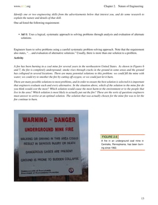 www.ck12.org Chapter 2. Nature of Engineering
Identify one or two engineering skills from the advertisements below that interest you, and do some research to
explain the nature and details of that skill.
One ad listed the following requirement:
• Ad 1: Uses a logical, systematic approach to solving problems through analysis and evaluation of alternate
solutions.
Engineers learn to solve problems using a careful systematic problem-solving approach. Note that the requirement
also states, “...and evaluation of alternative solutions.” Usually, there is more than one solution to a problem.
Activity
A ﬁre has been burning in a coal mine for several years in the northeastern United States. As shown in Figures 6
and 7, the ﬁre is completely underground; smoke rises through cracks in the ground in some areas and the ground
has collapsed in several locations. There are many potential solutions to this problem: we could ﬁll the mine with
water; we could try to smother the ﬁre by cutting off oxygen; or we could just let it burn.
There are many possible solutions to most problems, and in order to ensure the best solution is selected it is important
that engineers evaluate each and every alternative. In the situation above, which of the solution to the mine ﬁre do
you think would cost the most? Which solution would cause the most harm to the environment or to the people that
live in the area? Which solution is most likely to actually put out the ﬁre? These are the sorts of questions engineers
must answer to arrive at an optimal solution. The solution that was actually chosen for the mine ﬁre was to let the
ﬁre continue to burn.
FIGURE 2.6
A ﬁre in an underground coal mine in
Centralia, Pennsylvania, has been burn-
ing since 1962.
13
 