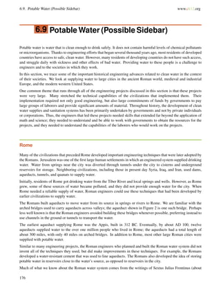 6.9. Potable Water (Possible Sidebar) www.ck12.org
6.9 Potable Water (Possible Sidebar)
Potable water is water that is clean enough to drink safely. It does not contain harmful levels of chemical pollutants
or microorganisms. Thanks to engineering efforts that began several thousand years ago, most residents of developed
countries have access to safe, clean water. However, many residents of developing countries do not have such access,
and struggle daily with sickness and other effects of bad water. Providing water to these people is a challenge to
engineers and to the societies in which they work.
In this section, we trace some of the important historical engineering advances related to clean water in the context
of their societies. We look at supplying water to large cities in the ancient Roman world, medieval and industrial
Europe, and the modern western United States.
One common theme that runs through all of the engineering projects discussed in this section is that these projects
were very large. Many stretched the technical capabilities of the civilizations that implemented them. Their
implementation required not only good engineering, but also large commitments of funds by governments to pay
large groups of laborers and provide signiﬁcant amounts of material. Throughout history, the development of clean
water supplies and sanitation systems has been primarily undertaken by governments and not by private individuals
or corporations. Thus, the engineers that led these projects needed skills that extended far beyond the application of
math and science; they needed to understand and be able to work with governments to obtain the resources for the
projects, and they needed to understand the capabilities of the laborers who would work on the projects.
Rome
Many of the civilizations that preceded Rome developed important engineering techniques that were later adopted by
the Romans. Jerusalem was one of the ﬁrst large human settlements in which an engineered system supplied drinking
water. Water from springs near the city was diverted through tunnels under the city to cisterns and underground
reservoirs for storage. Neighboring civilizations, including those in present day Syria, Iraq, and Iran, used dams,
aqueducts, tunnels, and quanats to supply water.
Initially, residents of Rome got drinking water from the Tiber River and local springs and wells. However, as Rome
grew, some of these sources of water became polluted, and they did not provide enough water for the city. When
Rome needed a reliable supply of water, Roman engineers could use these techniques that had been developed by
earlier civilizations to supply water.
The Romans built aqueducts to move water from its source in springs or rivers to Rome. We are familiar with the
arched bridges used to carry aqueducts across valleys; the aqueduct shown in Figure 2 is one such bridge. Perhaps
less well known is that the Roman engineers avoided building these bridges whenever possible, preferring instead to
use channels in the ground or tunnels to transport the water.
The earliest aqueduct supplying Rome was the Appis, built in 312 BC. Eventually, by about AD 100, twelve
aqueducts supplied water to the over one million people who lived in Rome; the aqueducts had a total length of
about 300 miles, with only 40 miles on arched bridges. In addition to Rome, most other large Roman cities were
supplied with potable water.
Similar to many engineering projects, the Roman engineers who planned and built the Roman water system did not
invent all of the techniques they used, but did make improvements in these techniques. For example, the Romans
developed a water-resistant cement that was used to line aqueducts. The Romans also developed the idea of storing
potable water in reservoirs close to the water’s source, as opposed to reservoirs in the city.
Much of what we know about the Roman water system comes from the writings of Sextus Julius Frontinus (about
176
 