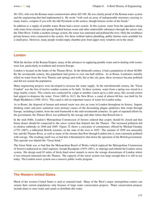 www.ck12.org Chapter 6. A Brief History of Engineering
40–103), who was the Roman water commissioner about AD 100. He was clearly proud of the Roman water system
and the engineering that had implemented it. He wrote “with such an array of indispensable structures carrying so
many waters, compare if you will, the idle Pyramids or the useless, though famous works of the Greek.”
In addition to a supply of potable water, Rome had a sewer system. In this system, water from the aqueducts along
with water from streams and springs ﬂushed human waste and other undesirable substances through the sewers into
the Tiber River. Unlike a modern sewage system, the waste was untreated and polluted the river. Only the wealthiest
private houses were connected to the system. For those without indoor plumbing, public latrines were available for
a small price. However, many people would empty chamber pots from upper story windows on to the street.
London
With the decline of the Roman Empire, many of the advances in supplying potable water and in dealing with wastes
were lost, particularly in northern and western Europe.
London is located on the banks of the Thames River. In the thirteenth century, it had a population of about 40,000.
By the seventeenth century, this population had grown to over one-half million. As in Rome, Londoners initially
relied on water from the river Thames and springs and wells, but as the city grew, these resources became polluted
and did not sustain the population.
Many engineering projects were developed to increase the water supply. In the mid-thirteenth century, the “Great
Conduit” was the ﬁrst of twelve conduit systems to be built. In these systems, water from a spring was stored in a
large nearby cistern. This cistern was connected by a pipe to another cistern up to a mile away; this second cistern
had spigots to dispense the water. From 1609 to 1613, the New River, a canal of almost 60 km, was built by Sir
Hugh Myddleton (1560–1631). This canal is still an important source of water for London today.
As in Rome, the disposal of human and animal waste was also an issue in London throughout its history. Impure
drinking water and poor sanitation were primary causes of the devastating plague epidemics that swept through
Europe, including London, from the mid-fourteenth to the mid-seventeenth centuries. In spite of repeated efforts by
the government, the Thames River was polluted by the sewage and other refuse that ﬂowed into it.
In the mid-1840s, London’s Metropolitan Commission of Sewers ordered that cespits should be closed and that
house drains should be connected to the sewer system that drained into the Thames. The increased pollution led
to cholera outbreaks in 1848 and 1849. Figure 32 shows a caricature of commentary offered by Michael Faraday
(1791–1867), a inﬂuential British scientist, on the state of the river in 1855. The summer of 1858 was unusually
hot, and the Thames River, as well as many of the streams that ﬂow through London into it, were extremely polluted
with sewage. The resulting smell was so bad that it threatened to shut down the operation of the British government.
This episode was labeled the “Great Stink.”
The Great Stink was so bad that the Metropolitan Board of Works (which replaced the Metropolitan Commission
of Sewers) authorized its chief engineer, Joseph Bazalgette (1819–1891), to redesign and rebuild the London sewer
system. His design used 83 miles of brick-lined sewer tunnels to move the sewage downstream of London where
it was released untreated into the Thames. The capacity of the sewer system was large enough that it is still in use
today. The London sewer system was a massive public works program.
The Western United States
Much of the western United States is arid or semiarid land. Many of the West’s major metropolitan centers can
sustain their current populations only because of large water conservation projects. Water conservation projects
include dams to store water and canals to distribute this water.
177
 