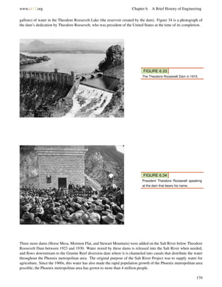 www.ck12.org Chapter 6. A Brief History of Engineering
gallons) of water in the Theodore Roosevelt Lake (the reservoir created by the dam). Figure 34 is a photograph of
the dam’s dedication by Theodore Roosevelt, who was president of the United States at the time of its completion.
FIGURE 6.33
The Theodore Roosevelt Dam in 1915.
FIGURE 6.34
President Theodore Roosevelt speaking
at the dam that bears his name.
Three more dams (Horse Mesa, Mormon Flat, and Stewart Mountain) were added on the Salt River below Theodore
Roosevelt Dam between 1923 and 1930. Water stored by these dams is released into the Salt River when needed,
and ﬂows downstream to the Granite Reef diversion dam where it is channeled into canals that distribute the water
throughout the Phoenix metropolitan area. The original purpose of the Salt River Project was to supply water for
agriculture. Since the 1960s, this water has also made the rapid population growth of the Phoenix metropolitan area
possible; the Phoenix metropolitan area has grown to more than 4 million people.
179
 