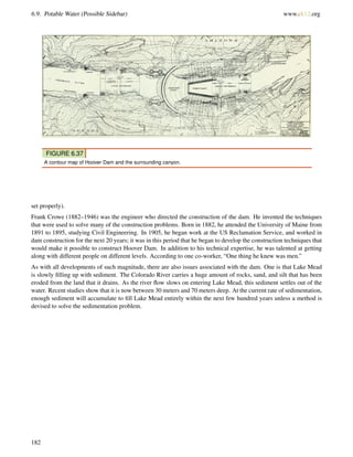 6.9. Potable Water (Possible Sidebar) www.ck12.org
FIGURE 6.37
A contour map of Hoover Dam and the surrounding canyon.
set properly).
Frank Crowe (1882–1946) was the engineer who directed the construction of the dam. He invented the techniques
that were used to solve many of the construction problems. Born in 1882, he attended the University of Maine from
1891 to 1895, studying Civil Engineering. In 1905, he began work at the US Reclamation Service, and worked in
dam construction for the next 20 years; it was in this period that he began to develop the construction techniques that
would make it possible to construct Hoover Dam. In addition to his technical expertise, he was talented at getting
along with different people on different levels. According to one co-worker, “One thing he knew was men.”
As with all developments of such magnitude, there are also issues associated with the dam. One is that Lake Mead
is slowly ﬁlling up with sediment. The Colorado River carries a huge amount of rocks, sand, and silt that has been
eroded from the land that it drains. As the river ﬂow slows on entering Lake Mead, this sediment settles out of the
water. Recent studies show that it is now between 30 meters and 70 meters deep. At the current rate of sedimentation,
enough sediment will accumulate to ﬁll Lake Mead entirely within the next few hundred years unless a method is
devised to solve the sedimentation problem.
182
 