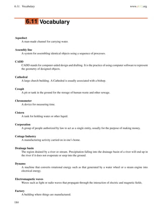 6.11. Vocabulary www.ck12.org
6.11 Vocabulary
Aqueduct
A man-made channel for carrying water.
Assembly line
A system for assembling identical objects using a sequence of processes.
CADD
CADD stands for computer-aided design and drafting. It is the practice of using computer software to represent
the geometry of designed objects.
Cathedral
A large church building. A Cathedral is usually associated with a bishop.
Cesspit
A pit or tank in the ground for the storage of human waste and other sewage.
Chronometer
A device for measuring time.
Cistern
A tank for holding water or other liquid.
Corporation
A group of people authorized by law to act as a single entity, usually for the purpose of making money.
Cottage Industry
A manufacturing activity carried on in one’s home.
Drainage basin
The region drained by a river or stream. Precipitation falling into the drainage basin of a river will end up in
the river if it does not evaporate or seep into the ground.
Dynamo
A machine that converts rotational energy such as that generated by a water wheel or a steam engine into
electrical energy.
Electromagnetic waves
Waves such as light or radio waves that propagate through the interaction of electric and magnetic ﬁelds.
Factory
A building where things are manufactured.
184
 