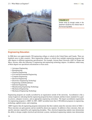 2.3. What Makes an Engineer? www.ck12.org
FIGURE 2.7
Smoke rising up through cracks in the
pavement caused by the intense heat of
the ﬁre burning below.
Engineering Education
In 2006 there were approximately 350 engineering colleges or schools in the United States and Canada. There are
hundreds more in other countries. Most engineering colleges or schools have multiple engineering programs that
offer degrees in different engineering specializations. For example, Arizona State University (ASU) in Tempe and
Mesa, Arizona, offers the following 12 engineering and engineering technology degrees. In addition, within many
of these degrees are specialized concentrations or focus areas.
• Aerospace Engineering
• Bioengineering
• Chemical Engineering
• Civil and Environmental Engineering
• Computer Engineering
• Electrical Engineering
• Electronics Engineering Technology
• Engineering (multidisciplinary)
• Industrial Engineering
• Manufacturing Engineering Technology
• Mechanical Engineering
• Mechanical Engineering Technology
Engineering programs are usually accredited by an organization outside of the university. Accreditation is like a
stamp of approval, indicating that the engineering program has been evaluated, and that it meets standards for a qual-
ity process, adequate resources, and an appropriate engineering curriculum. The largest accreditation organization
for engineering programs is ABET. In 2007, ABET accredited more than 2,700 different programs in engineering,
technology, applied science, and computing.
ABET requires that all engineering programs demonstrate that their students attain the outcomes shown in Table 1.
These outcomes are quite general, and are needed by almost any engineer. In addition to these outcomes, there are
speciﬁc outcomes required by each engineering discipline. Thus, electrical engineering students must demonstrate
the ability to design complex electrical and electronic systems; mechanical engineering students must demonstrate
14
 