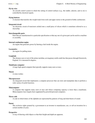 www.ck12.org Chapter 6. A Brief History of Engineering
Fly-by-wire
An aircraft control system in which the setting of control surfaces (e.g., the rudder, ailerons, and so on) is
controlled by electrical signals.
Flying buttress
A structure that transfers the weight loads from roofs and upper stories to the ground in Gothic architecture.
Integrated circuit
An electronic circuit of transistors etched onto a small piece of silicon which is sometimes referred to as a
microchip.
Interchangeable parts
Parts that are manufactured to a particular speciﬁcation so that any one of a given part can be used in a machine
or assembly.
Internal combustion engine
An engine that generates power by burning a fuel inside the engine.
Locomotive
An engine for pulling trains.
Longitude
The distance east or west of the prime meridian, an imaginary north-south line that passes through Greenwich,
England. It is measured in degrees.
Mainframe computer
A large high-speed computer that typically supports many users at once.
Mason
A stone worker.
Microprocessor
An integrated circuit that implements a computer processor that can store and manipulate data to perform a
wide variety of useful functions.
Minicomputer
A computer that supports many users at once and whose computing capacity is lower than a mainframe.
Minicomputers have largely been supplanted by powerful personal computers.
Morse code
A code in which letters of the alphabet are represented by patterns of long and short bursts of sound.
Patent
The exclusive rights granted by a government to an inventor to manufacture, use, or sell an invention for a
certain number of years.
Perspective
A way of drawing solid objects so that their height and depth are apparent.
185
 