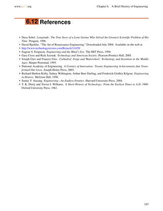 www.ck12.org Chapter 6. A Brief History of Engineering
6.12 References
• Dava Sobel. Longitude: The True Story of a Lone Genius Who Solved the Greatest Scientiﬁc Problem of His
Time. Penguin, 1996.
• David Bjerklie. “The Art of Renaissance Engineering.” Downloaded July 2004. Available on the web at
• http://www.technologyreview.com/Biztech/11629/
• Eugene S. Ferguson. Engineering and the Mind’s Eye. The MIT Press, 1994.
• Gary Cross and Rick Szostak. Technology and American Society. Pearson-Prentice Hall, 2005.
• Joseph Gies and Frances Gies. Cathedral, Forge and Waterwheel: Technology and Invention in the Middle
Ages. Harper Perennial, 1995.
• National Academy of Engineering. A Century of Innovation: Twenty Engineering Achievements that Trans-
formed Our Lives. Joseph Henry Press, 2003.
• Richard Shelton Kirby, Sidney Withington, Arthur Burr Darling, and Frederick Gridley Kilgour. Engineering
in History. McGraw-Hill, 1956.
• Sunny Y. Auyang. Engineering—An Endless Frontier. Harvard University Press, 2004.
• T. K. Derry and Trevor I. Williams. A Short History of Technology: From the Earliest Times to A.D. 1900.
Oxford University Press, 1961.
187
 