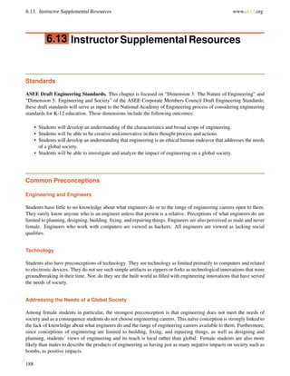6.13. Instructor Supplemental Resources www.ck12.org
6.13 Instructor Supplemental Resources
Standards
ASEE Draft Engineering Standards. This chapter is focused on “Dimension 3: The Nature of Engineering” and
“Dimension 5: Engineering and Society” of the ASEE Corporate Members Council Draft Engineering Standards;
these draft standards will serve as input to the National Academy of Engineering process of considering engineering
standards for K-12 education. These dimensions include the following outcomes:
• Students will develop an understanding of the characteristics and broad scope of engineering.
• Students will be able to be creative and innovative in their thought process and actions.
• Students will develop an understanding that engineering is an ethical human endeavor that addresses the needs
of a global society.
• Students will be able to investigate and analyze the impact of engineering on a global society.
Common Preconceptions
Engineering and Engineers
Students have little to no knowledge about what engineers do or to the range of engineering careers open to them.
They rarely know anyone who is an engineer unless that person is a relative. Perceptions of what engineers do are
limited to planning, designing, building, ﬁxing, and repairing things. Engineers are also perceived as male and never
female. Engineers who work with computers are viewed as hackers. All engineers are viewed as lacking social
qualities.
Technology
Students also have preconceptions of technology. They see technology as limited primarily to computers and related
to electronic devices. They do not see such simple artifacts as zippers or forks as technological innovations that were
groundbreaking in their time. Nor, do they see the built world as ﬁlled with engineering innovations that have served
the needs of society.
Addressing the Needs of a Global Society
Among female students in particular, the strongest preconception is that engineering does not meet the needs of
society and as a consequence students do not choose engineering careers. This naïve conception is strongly linked to
the lack of knowledge about what engineers do and the range of engineering careers available to them. Furthermore,
since conceptions of engineering are limited to building, ﬁxing, and repairing things, as well as designing and
planning, students’ views of engineering and its reach is local rather than global. Female students are also more
likely than males to describe the products of engineering as having just as many negative impacts on society such as
bombs, as positive impacts.
188
 